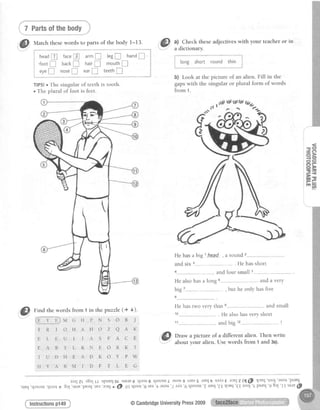 ,,".,1Prf: ojthtiody_,
@
Uatctt thesewords to parts of the body t-13.
@
tt,Check theseadjectiveswith your teacheror in
a cllctronarv.l ] . . . . , . . . . " . .
, headI facep arm! t.gE hand!
i .tootE back! hair! mouthf
eyeE nose! ear! teeth!
TIPSIo The singular of teeth is tooth.
. The plural of foot is feet.
i :""9:T': '::loli: :
b) Look at the picture of an alien. Fill in the
gapswith the singular or plural form of words
from 1.
]<
E O
- e )
l . r >
r - r l
i o e
ll
a b i g l h e a d . , a r o u n d
: 3----,.-, -,--. He has short
and four small s-----------
r has a long 6---,,".------ and a very
, but he only has five
I
thepuzzle(+ o).
He has two very thin e'------------- and smal
10 ,-------. He also has very short
N S O B J
---'-'-------and'big tt------"- !
O Z Q A K
S F A C E 1@
Drawapictureofadifferentalien.Thenwrite
E O R K T
K O Y P W
F T L E G
LLspuEqotsrurE6rp?at8I{lnoIrIlasougsrEasluq' sada€ nuJz (l@ lcuq'loo]'asou
rea'arEJ
e @ Otqtaat'g rea't asou'7af,a'6qlnou 'Z
4aLI'1.I{ruq'€I looJ'Epuerl'9 bal'II
@CambridgeUniversitYPress2009
from 1 in
G H P
H A H
I I A
L R N
E A D
M I D
raa;zL s8al
'urrE'pE?q'
Findthewords
€__r__r, M
T R I O
E L E U
E A R T
T U D H
H Y A R
'qtnoru'qraat
1 3a1
@
'rIEr{
'nrT
r..
TIIJBI
Instructionsp149
 