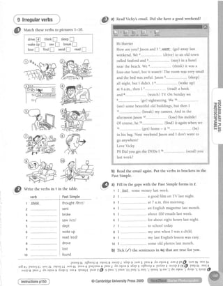 9 lrregularverbs
,"&
*n," theverbsin 1
verb
1
2
3
4
5
6
7
8
9
10
a) ReadVicky's email. Did she have a good weekend?
b) Read the email again. Put the verbs in brackets in the
PastSimple.
i@
t) Fill in the gaps with the Past Simple forms in 2.
r I ,Iest somemoneylastweek.
. 2 I ..- -....-.----.-a goodfilm on TV lastnight.
3 I - at7 a.m.thismorning.
4 | ..--..--........- an Englishmagazinelastmonth.
5 I . about I00 emailslastweek.
6 I for abouteighthourslastnight.
7 L . - . . t o s c h o o lt o d a y .
8 L... my arm when I was a child.
9 I .--. my last English lesson was easy.
10 I ". ------------.some old photos last month.
b) Tick (/) the sentences in 4a)that are true for you.
E O
qEO G
in the table.
PastSimple
thought/0c:t/
senr
broke
saw/sc:/
slept
wokeup
readlredl
drove
tost
found
punoJo!rq8noqt6a{orq8 a^orp/ rdalsgruasspeartrdna{odErEsz(E@-l.trtgl se.^as[
ro3T; punol€L rsolzt a{orq[[ .^apsottua.trep"qcre^8 pear1 dna>1or'r9rdalss tq8noqtv paf,vls€ t^:tpz(q@.pu,rJot asol5-
"-ipi
pr'rri a",rr"^i arryrs eest {E3rq€puasz€l'gpn t'e pues'0Ipuu'6asol'2{Earq'.Baas'7dna4u.r,r'fdaals'g{uqrO
@CambridgeUniversityPress2009
 