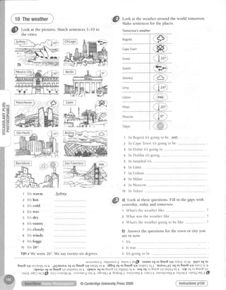 tu*i'ffi
&
*H::*
pictures'Matchsentences1-10to
."fI took at the weather around the world tomorrow.
v"
: Make sentencesfor the places.
Tomorrow'sweather
gFi
1
2
3
4
5
6
7
8
9
1 0
ln Bogotdit's going to be ---w-e--t---
In CapeTownit'sgoingto be ---
In Dubai it's going to
In Dublin it'sgoing
In Istanbul it's .
In Lima
ln Lisbon
In Milan ---
In Moscow
In Tokyo
1 It's warm.
z lt's hot.
3 lt's cold.
+ It's wet.
s lt's dry.
o It's sunny.
7 It's cloudy.
e lt's windy.
s lt's foggy.
1o lt's260.
5y-dney
a) Look at thesequestions.Fill in the gapswith
yesterdny,today and tomorrow.
t What'stheweatherlike ". .-" ?
z What was the weatherlike ?
I What'stheweathergoingto be like ...-.......- ?
b) Answer the questions for the town or city you
are in now.
1 lr.'s
2 Il-was
a It'sgoingto be -..-..--------TfP! o We write 26". We say twenty-six degrees.
,torrorrrol g dupratsal 7 f,vpot t P @
'duuns aq ot Eulo8 qrl ol4o1 uI oL
'PIor aq ol
Eu;oEqr1.&orsolNul6 o11lurl;eaaqolEuro8qr1 uelr'uIg'dEEo;aqo1 Eqots.l!uoqsr-IulI'trrrat loUZaqortulotql1uurr-IuI 9
dpnop aq o1Eulo8 s,trInqu?tsl u1 5 .{pur,r aq o1Suro8 sJI uIIqnC uI t loq aq or Suro8 qtl IEqnC uI € drP aq ot Suro8 qrl
ualo1ade3 qz6l dlr3olxal^Io[ oJsrf,uerc,tn56o8n.rq]g Surfrag] ,.to1rrrrg9 orrp]s ratsaqJuzllt uruag€ oln?d opszd,
Instructionsp150
iinen",f /7r74
-77/ffir,
@CambridgeUniversityPress2009
 