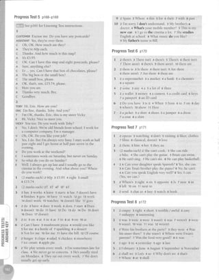 cfi
!t'l ir.l
=-
6n
ffigCE CJ)
{ 5 u
c 3 4
GC
CL
+qif13*.
'n:,rS;9{
ProgressTest5 pl6B-p169
iii.,:i;iilSeepl6l for Listening Test-instructions.
I
CUSTOMERExcuseme. Do vou haveany postcards?
AsslsTANTYes,they'reover there.
c Oh, OK. How much arethey?
R They're 60p each.
c Thanks. And how much is this map?
A lts t) 9).
c OK. Can I have this map and eight postcards,please?
a Sure,anything else?
c Er . yes.CanI havethatbox of chocolate"nlo".o?
A The big box or the small box?
c The smallbox, please,
A OK, that's,um, f,L574, please
C Hereyou are.
I Thanks very much Bye
c Goodbye.
2
TOBYHi, Eric How areyou?
ERlcI'm fine, thanks,Toby And you?
T I'm OK, thanks Eric, this is my sisterVicky
E Hi, Vick;,:Nice to meet you.
VICKYYoutoo. Do you work with Toby?
E No, I don't. We're old friends from school.I work for
a computer company I'm a manager
v Oh, OK. Do you like your job?
E Yes,I do. But I'm alwaysvery busy.I start work at half
past eight and I get home at half pastseyenin the
evenlng
V Do you work at theweekend?
E I sometimeswork on Saturda;1,but never on Sundal:
v Sowhar do you do on Sunday?
E Well, I alwaysget up late and I usually go to the
crnemain the evening And what aboutyou?Where
do you work?
I (2 markseach)z 60p I f5.95 + eighr s small
6 LI5 74
2 (2 rnarkseach)zT 3T 4F sF 6T
3 z has 3 works 4 leave 5 starts 6 has 7 doesn'thave
e finishes 9 gets 10have tt watch 12go '13work
14don'twork 15watches 16doesn'tlike 17goes
4 zdo 3have4does5work 6doesTstartSDoes
gdoesn'tlodo 11havetzDo 13do 14Do 15don't
16Does 17doesn't
5 2 i n 3 o n 4 a t 5 i n 6 a t 7 i r l 8 a t 9 o n 1 0 a t
6 z CanI have : mushroom pizza 4 would you like
5 for me a a bortle of z sparkling 8 a dessert
g Notforme to forme 11haverhebill 12Of course
7 2burger 3chips asalad schicken 6strawberry
7 icccreams applcpie
8 z We plal' lsttit everyweek. 3 I'm sometimeslate for
ciass 4 We never go to concerts. 5 He'susua tired
on Mondays. e They eatout everyweek. z We don't
usually get up early
9 zSpain aWhere 4this sfor otheir zwirh spast
10 z I'rn sorry I don't understand 3 My brothers a
doctor. a What's your mobile number? s This is my
new car. 6 I go to the cinema aIot. t Shestudies
Englishat school. e What music do you like?
9 My father's name is Bill.
ProgressTest6 p170
I z there'sg There isn't + there's s There's 6 thereisn't
z There aren't 8 tireres 9 therearen't 10thereare
2 z thereis 3 ls there 4 therelsn't 5 Are there
6 there aren't 7 Are there 8 thereare
3 zasupermarket3amarket +abank 5achernists
6 a square
,l 2some 3a:ny4a 5alotof 6three
5 2awallet smoney 4acamera5acreditcard ekeys
7 a passport8 an ID card
6 zDoyouhave 3isit 4When sfrom 6to 7on Sday
g where's10show 11Here
7 2ajacket3askirt 4shoessajumper 6adress
T a c o a tS a s h i r t
ProgressTest7 p171
I 2 operas 3 watching + don't s visiting e likes, clothes
z films g classical,doesn't9 love
2 2 them 3 him 4 her s they,us
3 (Z markseach)2 Shecan'tcook 3 Shecanride
a bike. + Shecan'tplay the guitar. 5 Brian canswirn.
6 He can'tsing. 7 He can'tski. s He canplay basketball
4 2 A Canyour daughterspeakSpanish?s Yes,shecan.
3 A CanTina'sbrotherplay thepiano?BNo, he can't.
4 A Can you speakEnglish ver) well? BYes.I can.
(Yes,we can.)
z Wheres r right 4 on 5 opposite 5 Is 7 near 8 in
s left lo on 11next to
2 send : chat to 4 buy 5 watch o book
ProgressTest8 plz2
I 2empty aright 4short sterrible/awful oeasy
7 unhappy I interesting
2 zwas 3were 4were swasn',t6was Tweren',tSwere
gwasn't 10was11was 12weren't
3 z ,kre his brothers at the party? 3 they were 4 Was
his sisterthere? s shewasn't e Where were Ewan's
parents? 7 Was the food very good? a it was
4 zago 3in 4yesterdaysago 6last
5 z February :June 4 August 5 September6 November
6 z shall we 3 Let's a so s Why don't we o that's
7Where g at s shall
 