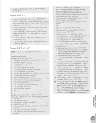 7 il 22d e)20,000,000rl 1666e)31't h)200,000
i)2018j) 950
Hmm. And what did you do in Paris?
Well, on Saturdaywe wenf shopping and had
dinner with friends.And on Sundaywe went
sightseeing.Parisis a very beautiful ciqz
Yes,it is, isnt it? I went there two yearsagowith
somefriends.We had a greattime.
And guesswhat - it's my birthday next weekend!
Nol What areyou goingto do?
We'regoing to visit my sister- and shelives in
Berlinl
oh.
(2markseach)zb) aa)+b) sb) 6b)
(2 marks each)z train 3 in a hotel + Sunday
5 two yearsago 6 her sister
(Z marks each)z
'm not going to look for
: 'rn going to start + s (is) going to get 5 aren't/
're not going to have 6 aregoing to move
z
'm going to start 8
're going |o look for
g isn'r/snot goingto look flor 10s goingto do
2 go 3 go to 4 have 5 go to 6 have 7 go 8 watch
(2 marks each)
z Are you going to do any examsnext month?
EWhere areyour parentsgoing to go on hoiiday?
4 Is your sistergolng to get engagednext year?
s When areyou gotng to move to the UK?
o Are you going to watch TV tonight?
I scared
z with my brother 3 Have a good time 4 Seeyou
next 5 Yes,seeyou 6 visit my parents 7 Havea
goodweekende goodluck with 9 verymuch
z I'm not from the USA. 3 I don't live in London'
+ They aren't/ They'renot from France. s I didn't
go out last night. a They weren't at work. z She
can'tswim. 8 He doesn'tlike coffee. g There isnt
a market. 10It wasnt expenslve.
2 some 3 lives 4 their s watching 6 were 7 ago
8 oppositee Why 10in 11this t2 bY
z Let'sgo to the beach. I Where were you born?
4I went on holiday last month. s Where did you
stay in London?o My birthdayson Decernber
30'h. z How many peoplewerc at the party?
s His grandparentsiveren't at the wedding.
g This is my favourite jacket 10I never listen to
the radio. t t What shall we do this weekend?
ProgressTest9 plzs
l' zplane 3boat 4motorbike 5bus 6bike/bicycle
2 2 h^d 3 visited 4 met 5 bought o didn't stay 7wanted
s left g travelled 10was 11were
.12got 13didn'tsleep
14stayed15went 16wrote
3 2goon 3rent 4go 5staywithogolor zgo etake
9 stayin 10travel
4 : Where did you go last weekend? + When did they
arrive at the party? 5 / 6 Did Suego out yesterdal'
evening?z /
5 2returns3When 4come 5On 6That'szyour
I next 9 does 10ln
6 z How much : When +Why s How many e What
7 How old e Who
ProgressTest10 p174-P175
,
'
.: , lge p16l for ListeningTestinstructrons'
I
TOURISTGoodmorning.
ASSIsTANTHello, canI helPYou?
T Yes,please.Do you have a map of the city cenlre?
n Yes,of course HereYouare
r Thank you. How much is it?
A lt'sfl50
T OK, thanks.Where'sthe theatre?
A Its in Market Street,opposite the cinema.
T Canyou show me on this maP?
n Yes,of course.Um, here it is. It's about 5 minutes away
r Thanks And whereb the museum?
A lt's in Park Road,near rheshrion'
T Oh les, I know. When is the museum open?
A lt's open lrom nine thirty a.m [o six p m.
T Is it ciosedon MondaYs?
n No, it isn't But it is closedon Sundays.
T OK, thank you very much
A You'rewelcome. GoodbYe
r Bye
2
BoBHi, Louise.Did you havea goodweekend?
LoulsEYes,I did, thanks lt was my husband'sbirthday on
Saturday
B Oh, what did Youdo?
L We went to Parisfor the u'eekend.
e Really?Did You flY?
t- No, we went by train. lt's only about two hours fiom
London.
B Oh, right. And where did You staY?
L Oh, we stayedin a very nice old hotel in the city
centre.
B
B
t
2
+
5
6 zbrrred:sad 4exciled stired 6a:ngry7 hungry
10
T'
3
F F
z.G1
crll:U
€n
ci u?
x#
-{s
98
 