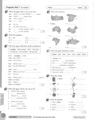 ProgressTest1 25minutes
Fill in the gaps with I, m!, you or your.
BoB Hello, 1../..'mBob. What's name?
ANN Hello, name'sAnn.
BoB Nice to meet a
too.
Hi,Liz.
Hi, Kim. How are 6-______________?
7---------------'mfine, thanks. And 8
s--------....-__'mOK, thanks.
Write the numbers.
ANN 5
KIM
Ltz
KIM
Ltz
a)6 six
b)11
c)3
Fill in the gapswith thesewords and phrases.
i eeo'dbve homenumber th'isis firstname $t
- - - - - J
i
f to meetyou yoursurname Seeyousoon $
*-****-._""_J
sALLYt..8p_o_dbye_, Colin.
couN Bve.Sallv.2
SALLYYes.seevou.
PAUL Whats your 3____________
DAVE It's 020 7845 5447.
d ) 8
e) 12
rl 4
Tom, a LiIy
Hello. Lilv Nice s
You too.
6 R
me.
that. nlease?
. .... , I don't understand.
-
'merhaba'in
English?
How do vou 'comDuter'?
What does'diary' ?
I'm sorry,I don't
ANDY
TOM
LILY
KATE
MARIO
KATE
MARIO
What'syour 6
It'sMario.
What's7
- , Please?
It's Maldini.
f
#

ffian
5 man
2 watch 6 woman
3 Derson 7 table
4 babv 8 countrv
AnswerKeypl61
ln|4I
Fill in the gaps withhe,his, sheor her.
n What'st hrs name?
g z name'sPeter.
n Where's3 from?
g a 'sfrom the USA.
n Whats her name?
g s name'sLisa
n Where's6 from?
B 7.....----.."..-'sfrom the UK.
Name Scorel-lsol
Fill in the gapswith thesewords.
i fxeuse spetl mean know sorry repeat What's i
r""-""_****":"""",""***__*""*J
t
ffi€-P
@)
6
i@
*tt,e the plurals.
" 1 chair chairs
1"@
*n'e thecountries'
1 Tu"rkey
5
i''@
1 Excuse
2 Canyou
3 I',m
4
5
6
7
@CambridgeUniversityPress2009
 