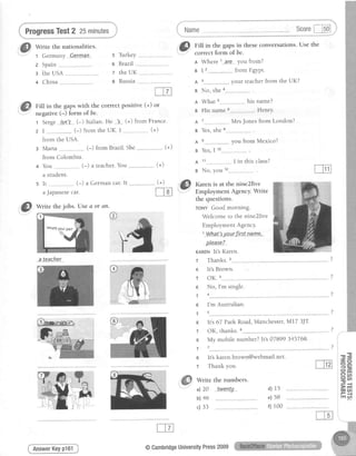 ProgressTest2 25minutes Scorel-lsol J
*"""*""*-=;-r
Write the nationalities.
1 Germany Q-erma-n s TurkeY
z Spain 6 BtazTl
: ihe USA z the UK
+ China 8 Russia
FiII in the gapswith the correct positive (+) or
negative (-) form of be.
t Serge isn:t (-) ltalian. He "]s (+) from France.
(+)2 I (-) from the UK. I
from the USA.
3 Maila (-) from Brazil.She
from Colombia.
You ----------------(-) a teacher.You
a student.
It -.----------,-------(-) a German car. lt
aJapanesecar.
@.
ritt in the gapl in theseconversations.Use the
: correcl.lorm of be.
I Where l---ar-e---you from?
e I 2
A 3
- fromEgrut.
your teacher from the UK?
(+)
s No, shea-----------.----------.
n What his name?
B His name Henry
A 7...--... MrsJonesfrom London?
g Yes,she8--.-------------.----.
A s
a Yes I1o
you from Mexico?
A 11---..-----------..----I in this class?
g No, you t'.,---------..---------.
olease?
KARENIt'S KATCN.
r Thanks.2
r lt's Brown.
r OK.3
r No, l'm single.
T 4
K I'm Australian
T s
r lt's 67 ParkRoad,Manchester,MI7 3JT.
r OK, thanks. 6
r My mobilenumber?It's07899345768
F 7
r lt'skaren.brown@webmail.net.
r Thankyou.
Write the numbers.
a)20 .twenIJ. d) 15
e) 58
f) 100
(+)
@
*n." thejobs.Usea or 4n-
fu gi:ff:",ff:ffi"#'*"
the questions.
rouv Goodmorning.
Welcometo the nine2five
EmploymentAgencY.
1-Whatls.yp-ur.firstnane..
ale-aehe-r.
@
I ' l t C nbl46
c)33
AnswerKeyp161 @CambridgeUniversitYPress2009
 