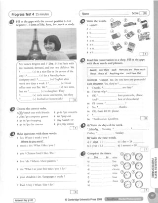 ProgressTest4 25minutes
.@ CU""se the correct verbs.
t @t
watchout with lriends
z play/ go comPutergames
3 goto/go shoPPing
4 goto/ go thecinema
""'-"T"'li-iffir'J,hz,';:;::,#:#?'Jl:;','@
Name Score[-lFo]
Read this conversation in a shop. FiIl in the gaps
with thesewords and Phrases.
I f*etre overthere each Hereyouare Howmuch f
I n'r.t. that'sall Anythingetse canI havethat I
L*** *.**.-.**".*"*-*r
cusroMER'.-Exsasg-me.Do you haveanypostcards?
sHoPAsstsrANTYes,they're
c Thanks aretheY?
sA They're 40po....
c OK.
And 6
sA Of course. .. . ?
c N o , 8 thanks
sA OK, thatsf8.59,please.
octq
ffi
o r-4
@
E
@
k0 <r.
w
- i;;;;;'tcards, please
box of chocolates?
5
6
7
I
go to / go concerts
eat/ play olut
play / watch TY
go/ playtennis
O
ml
ce
sA Thanksa lot. G-oodbye.
a) Write the days of the week.
1.MPndaY". , TuesdaY,2
Friday, -.,--, SundaY
b) Write the time words.
al7.day.s.= t ., ..--- c)l day=24 ... ..--
b) I year = L2 ..---..---...---.---..d) I minute = 60 --------..---------.
,"@ *ut
"
questionswith thesewords'
W.he.r.e..-doy-ou.vyark?
2 music / do / What / like / You ?
3 you / Chinesefood/ like / Do ?
+ Iive / do / Where / their Parents?
s do / What / in your freetime / yo:u/ do ?
6 your children/Do /languages/ study ?
AnswerKeyp161
El Comnletethetimes."v""ri'"---".
d . f.tue- ... -----.f.q------nine
b) .... .... - ...-.----...----five
c) ... .. . ...-. eight
d) ... ...- eleven
e) .. -... -. -------.--------nine
f) .- .. - -- ...-.------...--four
d -.. "..- -- ,.--------------three
h) ... ..
f-T7-lL--I-iJ j
z food / they/ What / like / do ?
@CambridgeUniversitYPress2009
 