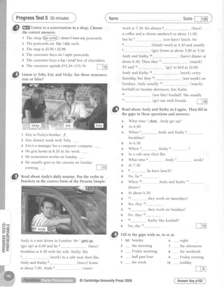 ProgressTest5 5ominutes
,& W
Listen to a conversationin a shop. Choose
tlre corTectanswers.
t The rtrop @ / doesn'thaveanyposrcards.
2 The postcardsare50p/ 60p each.
3 The mapis f5.95 / f.5.99.
4 The customeibuyssx / eightpostcards.
5 The customerbuysa big/ smallbox of chocolates.
6 Thecustomerspendsf.15.24/ f75.74.
m
,ri}} Listen to Toby, Eric and Vicky. Are these sentences
','J,
true or false?
t Eric is Vicky's brother. __F__
2 Eric doesn't work with Toby.
3 Eric's a marrager for a computer company.
4 He gets home at 8.30 in the week. ________
5 He sometimes works on Sunday._____-_.
6 He usually goes to the cinema on Sunday
evenrng.
Name Scoref-Fod
work at 7.30.He always (have)
a coffeeand a cheesesandwichat about II.00,
but he ---.........(not have)lunch. He
.."- (finish) work at 4.30andusually
..- (ge0 homeat about5.00or 5.30.
Andy and Kathy (have)dinner at
Sundays. Andy usually
focjtball on Sunday afternoon, but Kathy
..______..__.(not like) football. She
.,......-..-(go) out with friends.
about 6.30. Then they 11___
TV and 12
Andy and Kathy 13_..
Saturday,but they 1a
When 2
breakfast?
Ar 6.30.
Wherea
ln a caf€ near their
What time 6
Ar 7.30.
No, he
When 10
(watch)
(go)to bedat 10.00.
(work) every
(not work) on
Andv and Kathv 3
Kathv s ?
flat.
Andv 7 work?
he have lunch?
(watch)
usually
m
!| Readabout Andy and Kathy in 3 again.Then filIin
i -" the gapsin thesequestions and answers.
n What time 1---_d-oe_.s-..Andy getup?
B Ar 6.00.
"@ nead about Andy's daily routine. Put the verbs in
B
A
B
A
B
A
B
A
B
A
B
A
B
A
B
.._(start)
@CambridgeUniversityPress2009
Andy and Kathy 11___
dinner?
At about6.30.
they work on Saturdays?
Yes,they 13__
1 4
No, they 1s__
1 6
they work on Sundays?
Kathy like football?
A s :
Andy is a taxi driver in London. He 1gp_tS-tlp
(get up) at 6.00 and he . (have)
breakfast at 6.30 with his wife, Kathy. She
(work) in a cafe near their flat.
Andy and Kathy _________-__(leave) home
No, she 17
:'@ Eiff in the gaps with on, in or at.
t _qn_-Sunday 6 ________
z ....-...the morning 7 ._......
3 ________Friday morning 8 ________
4 _...._..half past four 9 ._-_____
the week
night
the afternoon
the weekend
Friday evening
midday
AnswerKeypl62
at about7.00.Andy
1 0
 