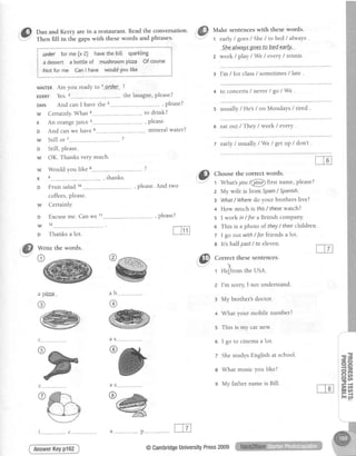 "G) outt and Kerry are in a restaurant. Read the conversation'
' -"
Then fill in the gaps with these words and phrases'
wAITERAre you ready to t.ordef.- ?
KERRY Yes.2------...----- --.the lasagne,please?
DAN And can I have the 3---..--------.-- - , please?
w Certainly. What a---------. ----..-to drink?
r An orangejuice s---------..- --.... please'
o And can we have 6-------..--- ...,-mineral water?
w Still or ... .. ?
o Still, please.
w OK. Thanks verY much.
w Would you like . ...- ?
K e------.....---- .. , thanks.
o Fruit salad 1o---..-.--- -.-.---, please.And two
coffees,please.
Certainly.
E;cuse me. Can we 11 , please?
Thanksa lot.
Make sentenceswith thes,ewords.
1 early/ goes/ She/ to bed/ alwaYs.
She-.alway.sgpe..sIp b-e-d-ea.r..ly'
2 week/ playlWe / everY/ tennis .
3 I'm /for class/ sometimes / Iate .
4 to concerts/ never / go / We .
s usually/He's /on Mondays/ tired .
6 eat out / They / week / everY.
t early/ usually / We / getuP / don't .
'@ Ct-t..se fhe correcf words.
:'" t whatsyou /@first name, Please?
z My wife is from SPain/ SPanish.
E What/ Wheredo your brothers live?
4 How much is this/ thesewatch?
5 I work in / for a British company.
o This is a photo of they/ their children.
7 I go out with / for friends a lot.
w
D
w
D
o
Write the words.
4..___....--...___,.._.p--.-...-.
AnswerKeyp162
e lt's half past/ to eleven.
6
llll Correct these sentences.
. t -
s
t Hefrom theUSA.
I'm sorry I not understand.
My brother'sdoctor.
What your mobile number?
This is my carnew.
I go to cinemaa lot.
ShestudysEnglishat school.
What music you like?
My lathernameis Bil..
6 @
@ rn ql
t______..._______....._c__.--
@CambridgeUniversitYPress2009
 