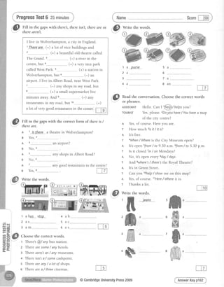 ProgressTest6 25minutes
fS lttt
in the,,gapswith there,thereisnl,theredreor
t@tnere aTent.
Write the words.
,,-'&, Flll in the gaps with the correct form of there is /
.-"' thereare.
t 1 lS..the-re____a theatrein Wolverhampron?
g Yes,
I live in Wolverhampton, a city in England.
1Ihe-re-ar.e..(+) a lot of nice buildings and
. (+) a beautiful old theatre called
The Grand. (-) a river in the
centre, but a--------------- (+) a very nice park
called West Park. s------., (+) a station in
Wolverhampton, but .. (-) an
airport. I live in Albert Road, near West Park.
. _(-) any shops in my road, but
(+) a small supermarket five
minutes away.And (-) any
restaurantsin my road, but 10______________(+)
a lot of very goodrestaurantsin the centre
m
.ffi%w
1 a
2 a
3
4 a
DUrse 5 a
6
7 a
8 a n
It'sopensfrom/ to 9.30a.m.6from/ to 5.30p.m.
Is it closed7in/ on Mondays?
No, it's open everyEday/ days.
,,il[il Readthe conversation.Choosethe correct words
. v .
or pnrases.
AsslsrANr Hello. Can t t@'l)/ help.syou?
TouRtsT Yes,please.zDoyou have/ Youhavea map
of the city centre?
n Yes,of course. Here you are.
T How much 3rsit / it is?
I It's free.
t aWhen/ Whereis the City Museum open?
4 3
B No,
4 s
B No, 6-__
A 7
B Yes,8
1 abus
2 a s
3 a m
an airport?
any shops in Albert Road?
any good restaurants in the centre?
5
Fttn:ii:li:.
r l.i-;3*;a
ffi
jeans
ffiJffi
ffia
A
T
A
@
r And ewhere's/ there'sthe Royal Theatre?
A It's in Green Street.
r Can you lohelp/ showme on this map?
A Yes,of course. 11Here/ Whereit is.
r Thanks a lot.
Write the words.
StoD
Choose the correct words.
t There's@/ any bus station.
2 There aresome/ any hotels.
3 There aren'tanlany museums.
4 There isn't a / somecashpoint.
s There areany/ a /ot o/ shops.
s There area / fhreecinemas.
+ab
5 a c
o a 5
ffi
ffi
ffi
#
ffi,w
cn Lt
AnswerKeyp162@CambridgeUniversityPress2009
 