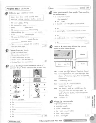 ProgressTest7 25minutes
Fill in the gapswith thesewords.
t .Uates love likes don't doesn't filmsn -hat€s love tlKes oon r coesn t rrtlrr5
i
: . 1
! watching visiting classicalclothes oPeras i.'.'*.-* "*.*...".',.i
t My sister hateS.flYing.
z My parentslovesoap-.--------.---
a I like ---sPofi on TV
---like dancing.
s Mike andJulie like "-------------new places'
o Gillie --. - . shopping for .-----------------
7 My sons don't like horror
I Zara likes .. . music, but she
like rock muslc.
, ;; ..- ."----.--... animals. We have five
cats and three dogs!
Scorel-lsol
"^
s with thesewords. Then comPlete'&l Muk" question
i.*-..-"' the short answers.
1 A swim/You/Can?
ea.nYous)!fln?-
g No, !can't"...
z n Spanish/ Can/ daughter/ your / speak?
B
3 A
B
4 A
Yes,--.-------------
piano/play / brother / Tina's/ the/ Can?
No, ______..------.-
well / speak / you / Can / very / English ?
T#.:',f,n,:x*:I3l;,"!*l*e
thecorrect
s Yes,
OLD STREET
roM Excuse
''you
!@
7Where's/There's the theatre?
MAN Go along thls road and turn 3left/ right. The
theatre is ain/ on the right, snextto / opposite
the museum.
ToM Thanks very much.
ToM Excuse me. 6/s/ Are thete a bank
Tnextto/ nearhere?
MAN Yes,there'sa bank 8at/ in Old Street.Go
along this road and turnsleft / right. The
bank is loon/ in the left, llnextto / opposite
ffiifr,:i".,iifi"ftT""l#ln;?lf:"j1t
@
ctto"se the correct words'
t @t Ue loveItalianfood.
1
2
3
4
5
6
7
8
z Do you know theY/ them?
g I don't understand he/ him.
+ Maria's nice. I llke she/ her alot.
s Do they/ them live near we/ us?
*
She
She
She .
Brian
He
He
He
AnswerKeyP162
the postoffice.
ToM Thanksa lot.
.^
Gl choose the correct words.
- u---------.: -
1@ry1o9/book music
2 send/ buYemalls
s chatto/ bookfriends
+ buY/ watchconcerttickets
s listen/ watchvideos
o book/sendflights
i m g t
@CambridgeUniversitYPress2009
 