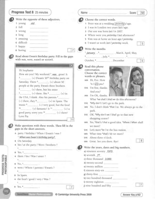 ,.'"&
*n,e theoppositeof theseadjectives.
z full
3 wrong
ProgressTest8 25minutes
+ long
5 amazing
o difficult
Name Scorel-lsol
".t
G.l Choose the correct words.'-
1 Pererwasat a wedding@t rgo
2 I wasin London two yearslast/ ago.
3 Our sonwasborn last/ in 2007.
4 Where wereyouyesterday/ Iastafternoon?
5 Kim wasat home an hour ago/ yesterday.
6 I wasn'tat work last/ yesterdayweek.
t happy
a boring
Read about Ewan's birthday party.
with was,were,wasn'tor weren't.
Hi Stephanie
How are you? My weekend 1...w_d.s....great! It
(+) Ewan's30thbirthday parry on
Saturday There 3__________-.......(+) about 50
people at the party. Ewan's three brothers
(+) there, but his sister
(-) there. She6_..___.____..__......(+) in
the USA, I think. Also his parents
(-) there, they 8...-__.______(+) in Spain. The l
music (-) very good, but the food i
(+) fantastic!It 1i.__......_.____(+) a j
good party, sorry you (-) theret
i
Love Pia
-****fTI
Make questionswith thesewords. Then fill in the
gapsin the short answers.
A pafty / birthday/ When / Ewan's/ was?
1llhen vrasEwanlsb.fihday pa.rty.?...
a On Saturday.
A his / at the party / Were/ brothers ?
g Yes,
n there/ his / Was/ sister?
4
s No,
A were/ Where/ parents/ Ewan's?
6
B In Spain.
n the food / good / very / Was ?
we meet?
EVE Let'smeet 8at/ to the bus station.
tAN What time eshall/ do we meet?
EVE About three o'clock.
tAN Great. Seevou there. Bve!
--r
Crl Write the years,datesand big numbers.-
a)nineteensevenry 1978
b)seventh 7th
c)threethousand 3_,App
d) twenty-second
e) twenty million
f) sixteen sixty-six
E)thirtv-first
h) two hundred thousand ..--._______
i) twentv eishteen
j) nine hundred and fifty
What zweshalL/ shallwe do this afternoon?
3Whydon't / Let'sgo to the park.
No, I don't thlnk4that/ so. We always go ro rhe
park.
OK. sWhydon'twe / Shallgo to that new
shopping centre?
Yes,6that's/ that a good idea. TWhere/ When shall
AnswerKeypl62
October,
"t'Lil Readthis nhone:v.
conversatron.
Choosethe correct
words or phrases.
tAN Hi, Eve.How
t. t z'-
1is/ Qg)you?
EVEI'm fine, thanks.
And you?
tAN I'm OK, thanks.
EVE
IAN
@
tD tJ't
G
t-T7l $/ Writethemonths.
t'Jan'uary
Fill in the gaps ,July,
B Yes, 8__
@CambridgeUniversityPress2009
 