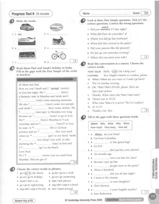ProgressTest9 25minutes scorel-lsol
,:TH:;"*fiff::il:::t;:'*:Eil::f3f"
r Didyor'#i#3d rv lastnight?
i
1 a
5 a
,@
3 a
2
3
4
5
6
7
@
nead this conversationat a station. Choosethe
correct words.
What did Dave do yesterday? /
Where you did go last weekend?
When did they arrived at the party?
Did your parents like the present?
Do Sue go out yesterday evening?
Where did vou meet vour wife?
Sarah's
the Past
Hi Mum and Dad
i
How areyou?SarahandIl arrived (arrive)
I
in Goalastnight.We z--..-----------.------------,(have) i
a fantastictime in Mumbai and Sarahand I j
(visit)someamazingmuseums.
i
We also (meet)somenicePeoPle i
and Sarah (buY)someclothes We
I
--.--(not stay)in Mumbaivery long j
becausewe 7---------.--------------,.---(want) to go to Goa.
i
We 8-----------..---------...----(leave)Mumbai at 5 a.m.
i
yesterdayandwe (travel)to Goa
i
by train.Ir 10...-..--..,........ (be) a l2-hour
I
journey andwe ". (be)very tired i
when we -.. G"0 to our hotel.Sarahl
------(not sleep)verywell, so this f
morning she1a-----,-.------ (stay)in bedand j
I 1s,.-----------,-.----- - (go) to thebeach :
LovePaul
PSI 16----,--.---- (write) you an emailfrom
Mumbai.Did you getit?
ff,
Choosethe correct words or phrases.
t go/6iid thebeach s gofor/ gofo a walk
z goon/ goto holiday 7 goon/go swimming
3 travel/ renta car e take/ rentphotos
3 A
B
4 A
B
5 A
B
6 A
B
7 A
B
8 A
B
+ go/ gofo sightseeing 9 staywith/ stayin a hotel
5 staywith/ stayin friends lo rent/ fravelaround
m
AnswerKeyp163
holiday in India.
Simple of the verbs
Read about Paul and
FilI in the gaps with
in brackets.
TlcKErSELLERHello. 1@ / Do Ihelp you?
cusroMER Two 2singles/ returnsto London, please.
TS 3When/ Wheredo you want to acome/ goback?
c sOn/ ln Sunday evening.
rs OK. 6That/ That'sf.54.60, please.Here are
Tyou/ your tickets.
c Thanks. What time's the snext/ near ttair'?
Ts There'sone at L0.23.
c What time edoes/ is it arrive loto/ in London?
rs At-12.15.
c Thanksalot.Bye. re
i,'@
fitt in the gapswith thesequestion words.
::ar"',!d"ie*"*)baaaa'iu^_iliniolawq*s:'ia!*
i lAlh"* Who What Why When
I
i Howmuch Howmany Howold $il...,.,,""""*-*.-
1 a Whefe-- are you from?
g I'm from Colombia.
2 A ..-......--...- is that green bag?
e lt's f,45.
did you buy your phone?
Sixmonthsago.
-.-wereyou latefor class?
BecauseI got up late.
---peoplewereat the party?
About a hundred.
did you do lastnight?
I went to the cinema.
is your daughter?
She'sthirteen.
---
'syour Englishteacher?
KateRobertson.
i m u )
@CambridgeUniversityPress2009
 