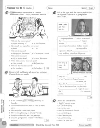 ProgressTest10 5ominutes Scorel--Fod
with the correct positive (+)
florm of begoing to and
| 1 lmsoinetp_leave_(+) school next month.
But I 2......_.__._ (-) a job
becauseI 3--------------------- (+)
university in September. And my brother
(+) married in
September.They s-,...------- ."-.-.. ,.-)
a big wedding, only about 25 people.
ffi Listen to a conversation in a tourist
information centre. Tick (/) the correct answers.
t When is the conversation?
a) In the morning. / b) In the afternoon.
2 How much is a rrrap of the city centre?
a)f1.00. b)f1.50.
Where'sthe theatre?
a) It'soppositethe cinema. b)It'snext to the cinema.
Where'sthe museum?
a) It'sin StationRoad. b)It'snearthe station.
s What time does the museum open?
a) Nine o'clock. b) Half past nine.
6 When is the museum closed?
a) On Mondays. b)On Sundays. [Inl
Listen to Bob and Louise talk about last weekend.
Choose the correct words.
,@ nittin thegaps
theseverbs.
ll, ttt It was Louise's
Saturday.
birthday on
2 Louise and her husband went to Parisby train/
plane.
3 They stayed in a hotel / withfriends.
a They went sightseeing on Saturday/ Sunday.
5 Bob went to Paris lastyear / twoyearsago.
6 Louise is going to visit her sister/ afriend next
weekend.
Amy and I6--------------------- (+)
to San Francisco in August becauseI
(+) a new job
there. We ......-..-. . (+)
a flat in the centre of the city. But Amy
(-) a job because
she 10.......--.--.- . (+) a computer
course.
Choosethe correct verbs.
/-_---- -.
1 WtcD / havethe news
z go/ gofo shopping
z go/gotoapafiy
+ have/ go dinner with friends
s go/ go fo the gym
6 have/ watcha party
z go/ go fo running
8 watch/ go sport on TV
AnswerKeypl63
5
@CambridgeUniversityPress2009
 