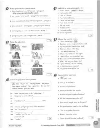 ,@ rUut
"
questionswith thesewords.
1 after class/ you / are/ What / do / going to ?
--Wh.atare.yott.g-oJngtp-dpdfte-r-cldss-?
2 any exams / next month / going to / you / Are / do ?
3 your parents / on holiday / Where / go / are/ going to ?
4 get/ next year / ls / engaged/ going to / yot;r sister ?
5 move / going to / you / to the I)K / ate / When ?
6 going to / you / Are / tonight / TV / watch ?
Write the adjectives.
happ.y b
e
,.,@ uu, in thegapswith thesephrases'
i'l}
rnr"t
"
thesesentencesnegative(-).
t She'sadoctor.,S-he-isn.'tadgstpt,.-
W
M
K
W
ift€Felass Yes,seeyou with mybrother verymuch
Haveagoodweekend Haveagoodtime Seeyounext
visitmyparents goodluckwithf
vl>l L | | ly
Pol
sr I LJ
Svvu
ruln vY I Lr I
[*""*",*.*"*-*""
z I'm from the USA.
a I live in London.
+ They're from France.
5 I went out last night.
6 They were at work.
z Shecanswim.
e He likes coffee.
9 There's a market.
10 It was expensive.
p ct oosethe correct words.
: t I don't know they/ @
z There aresome/ anypeoplein thepark.
: My brother live/ livesin New York.
+ This isn't they're/ theirbag.
s I like watch/ watchingTY.
o Where was/ wereYoulast night?
7 I wasin Perutwo Yearslast/ ago.
8 The cafeis next/ opposifethe bank.
s What/ WhYareYoualwaYslate?
10 I play tennisin/ on the evening.
11 Is this/ fheseYourcamera?
12 He goesto work bY/ in car'
m ,,@ cot
"ct
theses-entences.
don't
1 ln€+haveacar.
What are you going to do
l'm going to have coffee 2
' afterelas"s.?
Are you going to go away at the weekend?
Yes,I'm going to 6
7
Thanksa lot. Oh, and
your newjob.
AnswerKeyp163
Let'sgo at the beach.
Where did you born?
I went to holiday last month.
Where did you stayed in London?
o My birthday's in December 30th.
7 How much people were at the PartY?
His grandparents wasn't at the wedding.
This is my jacket favourite.
1o I never listen the radio.
tt What we shall do this weekend?
ULI
JIN
ULI
JIN
ULI
MEC
PHIL
MEC
PHIL
MEG
I fnv,
Thanks s
@CambridgeUniversitYPress2009
 