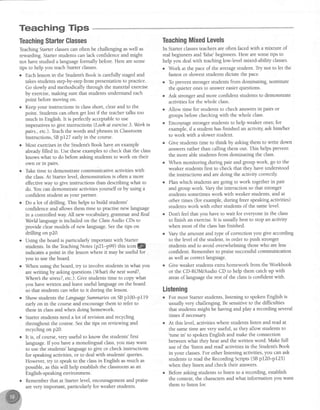 Teaching Tips
TeachingStarterGlasses
TeachingStarterclassescan often be challengingaswell as
rewarding.Starterstudens can lack confidenceand might
not havestudied a languageformally before.Here aresome
tips to help you teachStarterclasses.
o Eachlessonin the Student'sBook is carefullystagedand
takesstudentsstep-by-stepfrom presentationto practice.
Go slowly and methodically through the material exercise
by exercise,making sure that studentsunderstandeach
point beforemoving on.
. Keepyour instructions in classshort, clearand to the
point. Studentscan often get lost if the teachertalks too
much in English. It is perfectly acceptableto use
imperativesto give instructions (Loohat acercise3. Worhin
pairs., etc.).Teachthe words and phrasesin Classroom
Instructions, SBp127 early in the course.
o Most exercisesin the Student'sBook have an example
aheadyfilled in. Use these examples to check that the class
knows what to do before asking studens to work on their
own or in pairs.
o Take time to demonstrate communicative activities with
the class.At Starterlevel, demonstrationis often a more
effective way to give instructions than describing what to
do. You can demonstrateactivitiesyourself or by using a
confident student asyour partner.
o Do a lot of drilling. This helps to build students'
confidenceand allows them time to practisenew language
in a controlled way All new vocabulary grarnrn r andReal
Worldlanguage is included on the ClassAudio CDs to
provide clearmodels of new language.Seethe tips on
drilling on p20.
. Using the board is particularly important with Starter
studens. In the TeachingNotes (p2l-p99) thrsiconl@
indicatesa point in the lessonwhere it may be useful for .
you to usethe board.
o When using the board, try to involve students in what you
arewriting by asking questions(Whatl thenut word?,
Wherel the stress?,etc.). Give studentstime to copy what
you havewritten and leaveuseful languageon the board
so that students can refer to it during the lesson.
o Show studentstheLanguageSummaneson SBp100-pll9
early on in the course and encouragethem to refer to
thesein classand when doing homework.
o Starter students need a lot of revision and recycling
throughout the course.Seethe tips on reviewing and
recycling on p20.
o It is, of course,very useful to know the students'first
language.If you have a monolingual class,you rnaywant
to use the students' language to give or check instructions
for speakingactivities,or to dealwith students'queries.
However, try to speak to the classin English asmuch as
possible, as this will help establish the classroom asan
English-speaking environment.
o Rememberthat at Starterlevel, encouragementand praise
arevery important, particularly for weaker studens.
TeachingMixedLevels
In Starterclassesteachersare often facedwith a mixture of
real beginnersand'false'beginners. Here aresometips to
help you deal with teaching low-level mixed-ability classes.
o Work at the paceof the averagestudent. Try not to let the
fastestor sloweststudentsdictate the pace.
o To prevent stronger students from dominating, nominate
the quieter onesto answereasierquestions.
o Ask stronger and more confident students to demonstrate
activitiesfor the whole class.
o Allow time for students to check answersin pairs or
groupsbefore checkingwith the whole class.
o Encouragestrongerstudentsto help weaker ones;for
example, if a student has finished an activiql ask him/her
to work with a slower student.
o Give students time to think by asking them to write down
answersrather than calling them out. This helps prevent
the more able students from dominating the class.
o When monitoring during pair and group work, go to the
weaker students first to check that they have understood
the instructions and are doing the activity correctly
o Planwhich studens aregoing to work togetherin pair
and group work. Vary the interaction so that stronger
studentssometimeswork with weaker students,and at
other times (for example,during freer speakingactivities)
studentswork with other studentsof the samelevel.
o Dont feel that you have to wait for everyonein the class
to finish an exercise.It is usually best to stop an activity
when most of the classhasfinished.
. Vary the amount and tlpe of correction you give according
to the level of the student, in order to push stronger
students and to avoid overwhelming those who are less
confident. Rememberto praisesuccessfulcommunication
aswell ascorrectlanguage.
o Give weaker students extra homework from the Workbook
or the CD-ROM/Audio CD to help them catchup with
areasof languagethe rest of the classis confident with.
Listening
o For most Starterstudents,listening to spokenEnglish is
usually very challenging. Be sensitive to the difficulties
that students might be having and play a recording several
times if necessary
o At this level, activities where students listen and tead at
the sametime arevery useful, asthey allow srudents to
'tune in' to spokenEnglish and make the connection
between what they hear and the written word. Make full
useof the'listen and read'activitiesin the Student'sBook
in your classes.For other listening activities,you can ask
studentsto read the RecordingScrips (SBpl20-p125)
when they listen and check their answers.
o Before asking students to listen to a recordinS, establish
the context, the charactersand what information you want
them to listen for.
 
