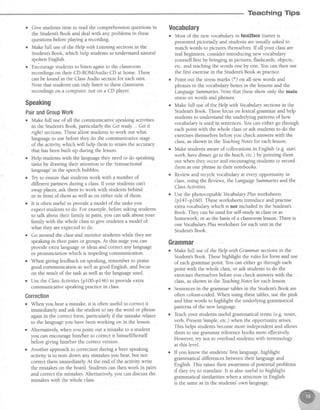 Teaching Tips
o Give studens time to read the comprehensionquestionsin
the Student'sBook and deal with any problems in these
questionsbeforeplaying a recording.
o Make full useof the Help with Listaing sectionsin the
Student'sBook, which help studentsto understandnatural
spoken English.
. Eniourage studentsto listen againto the classroom
recordingson their CD-ROIWAudio CD at home. These
canbe found in the ClassAudio sectionfor eachunit.
Note that studentscan only listen to theseclassroom
recordingson a computer,not on a CD player.
$peaking
PairandGroupWork
r Make full useof all the communicative speakingactivities
in the Student'sBook, particularly the Getready... Getit
rightl sections.Theseallow studentsto work out what
languageto usebefore they do the communicative stage
of the activity, which will help them to retain the accuracy
that hasbeenbuilt up during the lesson.
. Help studentswith the languagethey needto do speaking
usks by drawing their attention to the'transactional
language'in the speechbubbles.
r Tiy to ensurethat studentswork with a number of
different partnersduring a class.If your studentscan't
swapplaces,ask them to work with studentsbehind
or in front of them aswell ason either side of them.
o It is often useful to provide a model of the tasksyou
expectstudentsto do. For example,beforeaskingstudens
to talk about their family in pairs,you can talk about your
family with the whole classto give studens a model of
what they areexpectedto do.
. Go around the classand monitor students while they are
speakingin their pairs or groups.At this stageyou can
provide extra languageor ideasand correctany language
or pronunciation which is impeding communication.
o When giving feedbackon speaking,rememberto praise
good communication aswell asgood English, and focus
on the result of the task aswell asthe languageused.
o Use the ClassActivities(pf 00-pla6) to provide extra
communicative speakingpracticein class.
Correction
o When you hear a mistake,it is often useful to correctit
immediately and ask the student to say the word or phrase
againin the correct form, particularly if the mistake relates
to the languageyou havebeenworking on in the lesson.
o Alternatively,when you point out a mistake to a student
you can encouragehim/her to correctit himselflherself
before giving him/her the correct version.
o Another approachto correction during a freer speaking
acdviry is to note down any mistakesyou hear,but not
correct them immediately At the end of the activity write
the mistakeson the board. Studentscan then work in pairs
and correct the mistakes. Alternatively, you can discuss the
mistakes with the whole class.
Uocabulary
o Most of the new vocabularyin face2faceStarteris
presentedpictorially and studentsareusually askedto
match words to pictures themselves.If all your classare
realbeginners,considerintroducing new vocabulary
yourself first by bringrng in pictures,flashcards,objects,
etc. and teachingthe words one by one.You can then use
the first exercisein the Student'sBook aspractice.
o Point out the stressmarks (.) on all new words and
phrasesin the vocabularyboxesin the lessonsand the
LanguageSummanes.Note that theseshow only the main
stresson words and phrases.
o Make full useof t}reHelp with Vocabularysectionsin the
Student'sBook. Thesefocus on lexical grammar and help
studentsto understandthe underlying patternsof how
vocabularyis usedin sentences.You can either go through
eachpoint with the whole classor ask studentsto do the
exercisesthemselvesbefore you check answerswith the
class,asshown in the kaching Notesfor eachlesson.
o Make studentsawareof collocationsin English (e.g.start
worh, hm'edittner,go to thebeach,etc.) by pointing them
out when they occur and encouragingstudens to record
them asone phrasein their notebooks.
o Reviewand recyclevocabularyat everyopportunity in
class,using the Revians,the LanguageSummanesand the
Class Activities.
o Use the photocopiableVocabularyPlusworksheets
(p147-p160). Theseworksheetsintroduce and practise
extra vocabulary which is not included in the Student's
Book. They canbe usedfor self-studyin classor as
homework, or asthe basisof a classroomlesson.There is
oneVocabularyPlusworksheet for eachunit in the
Student'sBook.
Grammar
o Make full use of.theHelp with Grammar sectionsin the
Student'sBook. Thesehighlight the rules for form and use
of eachgrammar point. You can either go through each
point with the whole class,or ask studens to do the
exercisesthemselvesbefore you check answerswith the
class,asshown in the TeachingNotesfor eachlesson.
o Sentencesin the grammar tablesin the Srudent'sBook are
often colour-coded.When using thesetables,use the pink
and blue words to highlight the underlying grammatical
patternsof the new language.
o Teachyour studentsuseful grammaticalterms (e.g.noun,
verb, PresentSimple,etc.) when the opportunity arises.
This helps studentsbecomemore independentand allows
them to use grammar referencebooks more effectively
However, try not to overload students with terminology
at this level.
o If you know the students'first language,highlight
grammatical differencesbetween their language and
English. This raisestheir awarenessof potential problems
if they try to translate. It is also useful to highlight
grammaticalsimilarities when a structure in English
is the sameasin the students'own language.
 