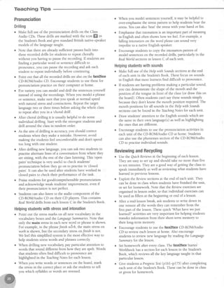 Teaching Tips
Pronunciation
Drilling
o Make full use of the pronunciation drills on the Class
Audio CDs. Thesedrills are marked with the icon ffi in
the Student'sBook and give standardBritish native-speaker
models of the languagetaught.
. Note that there areaheadysufficient pausesbuilt into
theserecordeddrills for studentsto repeatchorally
without you having to pausethe recording.If studentsare
finding a particular word or sentencedifficult to
pronounce,you canpausethe recording and ask each
student to repeatindividually before continuing.
o Point out that all the recorded drills are alsoon the ftcezface
CD-ROM/Audio CD. Encouragestudentsto usethesefor
pronunciation practice on their computer at home.
o For variegl you canmodel and drill the sentencesyourself
insteadof using the recordings.When you model a phrase
or sentence,make sure that you speakat normal speed
with natural stressand contractions.Repeatthe target
language two or three times before asking the whole class
to repeatafter you in a
'choral drill'.
o After choral drilling it is usually helpful to do some
individual drilling. Start with the strongest students and
drill around the classin random order.
o As the aim of drilling is accuracy,you should correct
studentswhen they make a misuke. However,avoid
making the studentsfeeluncomfortable and dont spend
too long with one student.
r After drilling new language,you can ask two students to
practise alternate lines of a conversation from where they
are sitting, with the rest of the classlistening. This
'open
pairs' techniqueis very useful to check students'
pronunciation before they go on to practisein 'closed
pairs'.It can alsobe used after studentshaveworked in
closedpairs to check their performanceof the task.
o Praisestudentsfor good,/comprehensiblepronunciation
and acknowledgeweak students'improvement, evenif
their pronunciation is not perfect.
o Studens can alsolisten to the audio component of the
CD-ROM/Audio CD on their CD players.This contains
RealWorld drills from eachlessonC in the Student'sBook.
Helpingstudentswithstressandintonation
o Point out the stressmarks on all new vocabularyin the
vocabularyboxesand the LanguageSummanes.Note that
only the main stressin each new word or phrase is shown.
For example,in the phrase Jinishw6rh, the main stresson
worhis shown, but the secondarystresson.lfinishis not.
We feel this simplified system is the most effective way to
help studentsstresswords and phrasescorrectly
. When drilling new vocabularypay particular attention to
words that sound different from how they are spelt. Words
that students often find difficult to pronounce are
highlighted in the TeachingNotesfor each lesson.
o When you write words or sentenceson the board, mark
the stressin the correctplaceor ask the studentsto tell
vou which svllables or words are stressed.
o When you model sentencesyourself, it may be helpful to
over-emphasisethe stresspattern to help studentshear the
stress.You can also
'beaCthe stresswith your hand or fist.
o Emphasisethat intonation is an important part of meaning
in English and often showshow we feel.For example,a
falling intonation on the word pleasecansound very
impolite to a native English speaker.
o Encouragestudentsto copy the intonation pattern of
model sentenceson the recordeddrills, particularly in the
RealWorld sectionsin lessonC of eachunit.
Helpingstudentswithsounds
o Make full useof the Help with Sotmdssectionsat the end
of eachunit in the Student'sBook. Thesefocus on sounds
in English that most learnersfind difficult to pronounce.
o If studentsarehaving problems making a particular sound,
you can demonstratethe shapeof the mouth and the
position of the tongue in front of the class(or draw this on
the board). Often studentscan'tsaythesesoundssimply
becausethey dont know the mouth position required. The
mouth positions for all soundsin the Help with Sounds
sectionscanbe found in ttreTeachingNotesfor eachunit.
r Draw students'attention to the English soundswhich are
the samein their own language(s)aswell ashighlighting
the ones that are different.
o Encouragestudentsto use the pronunciation activitiesin
eachunit of the CD-ROM/Audio CD at home. Students
can alsousethe phonemessectionof the CD-ROM/Audio
CD to practiseindividual sounds.
ReviewingandRecycling
o Use the Quich Reviewsat the beginning of eachlesson.
They areeasyto setup and should take no more than five
to ten minutes. They area good way of getting the classto
speakimmediately aswell asreviewing what students have
learnedin previouslessons.
o Exploit t}reReviozvsectionsat the end of eachunit. They
canbe done in classwhen studentshave finished the unit,
or setfor homework. Note that the Reviortexercisesare
organisedin lessonorder,so that individual exercisescan
be used asfillers at the beginning or end of a lesson.
o After a mid-lessonbreak, ask studentsto write down in
one minute all the words they can remember from the
first part of the lesson.Thesequick 'What havewe just
learned?'activities^re very important for helping students
transfer information from their short-term memory to
their long-term memory
o Encouragestudentsto use the face2faceCD-ROM/Audio
CD to review eachlessonat home. Also encourage
students to review new languageby reading the Language
Summaryfor the lesson.
o Sethomework after everyclass.The face2faceStartei
Workbook hasa sectionfor eachlessonin the Student's
Book, which reviews all the key language taught in that
particular lesson.
o Give students aProgressTest(p161-p175) aftercompleting
eachunit of the Student'sBook. Thesecanbe done in class
or given for homework.
 
