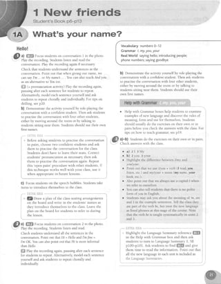 I Nernr frlends
Student's Book p6-p13
What's your name?
Hello!
@ ll
#ffi Focusstudentson conversationI in the photo.
conversation.Play the recording againifnecessary
Check that studentsunderstandthe sentencesin the
conversation.Point out that when giving our name,we
cansayI'm .. or My namel .. . You can also teachAndyou.
asan alternativeto Youtoo.
ffi (= pronunciation activity) Play the recording again,
pausing after eachsentencefor studentsto repeat.
Alternatively model eachsentenceyourself and ask
studentsto repeatchorally and individually For tips on
drilling, seep20.
b) Demonstratethe activity yourself by role-playing the
conversationwith a confident student. Then ask students
to practisethe conversationwith four other students,
either by moving around ihe room or by talking to
studentssitting near them Studentsshould use their own
first names.
* Beforeaskingstudentsto practisethe conversation
in pairs, choosetwo confident studentsand ask
them to practisethe conversationfor the class.
Studentsdon't have to leavetheir seats.Correct
students'pronunciation asnecessary,then ask
them to practisethe conversationagain.Repeat
this
'openpairs'procedurewith other students
this techniqueworks well with your class,
when appropriatein future lessons.
G) Focusstudentson the speechbubbles.Studentstake
turns to introduce themselvesto the class.
.""""-"ilF.ifi&$fli:*. *****
i. * @ Draw a plan of the classseatingarrangenients
i or the board and write in the students'namesas
i they introduce themselvesto the class.Leavethe
i plan on the board for students to refer to during
i the lesson.
; M;;.",;;";;;;;;;;,* il;;Play the recording.Studentslisten and read.
Checkstudentsunderstandall the sentencesin the
conversation.Point out that Hi = Hello andI'mfine =
I'm OK.Youcanalsopoint out that Hi is moreinformal
thanHello.
ffi fhy the recording ag4in,pausingafter eachsentence
for studentsto repeat.Alternatively model eachsentence
yourself and ask studentsto repeatchora and
individually
use
Vocabularynumbers0-12
Grammarl,my,you,your
RealWorld sayinghe[[o;introducingpeople;
phonenumbers;sayinggoodbye
b) Demonstratethe activity yourself by role-playing the
conversationwith a confident student. Then ask students
to practisethe conversationwith four other students,
either by moving around the room or by talking to
studentssitting near them. Studentsshould use their
own first names.
o Help with Grammar boxeshelp studentsto examine
examplesof new languageand discoverthe rules of
meaning,form and usefor themselvesStudents
should usually do the exerciseson their own or in
pairs beforeyou check the answerswith the class.For
tips on how to teachgrammar,seep19.
a)-b) Studentsdo the exerciseson their own or in pairs.
Check answerswith the class
. a ) 2 1 3 M y
. b) 2 you 3 your
r Highlight the differencebetweenl/my and
you/your.
r Point out that we usel/you + verb (I read,you
Iisten,etc.) andmy/your+ noun (my name,your
book,etc).
slf i
:it i
I
I
Also point out that we always use a capital l when
we refer to ourselves.
You can also teil students that there is no polite
form of you in English.
Students may ask you about the meaning of
'm,
are
and 3 in the example sentences Tell the class they
are par[ of the verb be,brt treat the new ]anguage
as fixed phrases at thrs stageof the course. Note
that the verb be is taught systematically in units 2
and 3.
|ii{l},iAtI?br&
Highlight the LanguageSummary referenceffi
in the Help with Grammar box and then ask
students to turn to LanguageSummary 1, SB
p100-p10f . Ask studentsto find ffi and give
them time to read the information. Point out that
all the new languagein eachunit is included in
I the l-anguageSummaries. i
I
 