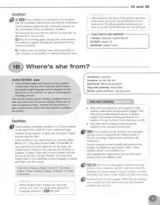 1A and lEl
Gountries
@
Cn..t students.remembernumbers 1-12. Focus students
'
- on the map of the world. Pre-teachcount(yandmap.
Studentsdo the exerciseon their own or in pairs. Check
answerswith the class.
Point out that we use capitalletters for countries (ftaly,
Brazil, etc.).Also point out theinthe USAand theUK.
Note that the IISA is alsocalled the US,theStates,the
Ilnited Statesor Amenca.Also note that the UK refersto
England, Scotland,Walesand Northern lreland, and that
we can saythe UK or Bntain l'brftenl . The term Great
Bitain refersto the island that containsEngland, Scotland
and Wales,not the country
t the USA 2 lvlexico3 Brazil + theUK 5 Germany
6Spain 7ltab1sTrkqlf cE€ypt loRspsia:11China
tZ Australia
_""*tr]{TR&}#f,S
+ When students have finished the matching
activity in 1, they can check their answersin
LanguageSummary I m SBp100.
@ ro m"hy,h";;;-; i; ;";;;
Highlight the pronunciation of Egtpt l'itd3tptl , Australia
/os'trerlie/ andTurhey I'tz'.kil. Repeatthe drill if necessary
@
Stuaens do the activity in pairs.While they areworking,
...--- move around the room and correctany pronunciation
mistakes that you hear.
Where's she from?
II
Goodbye!
a) ffiffi Focusstudentson conversation4 in the photo.
Play the recording. Srudens listen and read the conversation.
Check studens understandthe words and sentencesin
the conversation.Point out that Bye= Goodbye.
You can teachSeeyou tomoftow.andSeeyou next class.as
alternativesto Seeyou soon.
ffi fhy the recording again,pausingafter eachsentence
for studentsto repeat.Alternatively,model and drill the
sentencesyourself.
b) Studentsmove around the room and saygoodbyeto
otherstudents,o{ saygoodbyeto studentssitting nearthem.
EXIRAPRACTICEANDHOMEWORK
1 Review Exercises1 and2 SBp13
CD-ROM Lesson1A
Workbook Lesson14 p3
Vocabularycountries
Grammarhe,his,she,her
Rea[World Whereareyoufrom?
Helpwith Listeningwordstress
Reviewphonenumbers:l,my,you,your
o HeIp with Listening boxesaredesignedto help
studentsunderstandnatural spoken English. They
often focus on phonological aspectsof spoken
English which make listening problematic for
students.For tips o4 how to teachlistening,seep18.
o This Help with Listening sectionintroduces
studenb to the concept of word stress.
. . 4 , -
"n/t fi?ffi9 Fnn,rc ct,rriants on the word box in 1 and point
ury'"'*-':*'our now sress rs marked in the Student'sBook (*).
Play the recording.Studens listen and notice the
word stress.
Use the countries to teachsyllableand point out the
number of syllablesin eachcountry Qtaly = 111vss
syllables,Brazil = two syllables,etc.).
Also highlightthatSpain doesn'thavea stressmark
becauseit is a one-syllableword.
 