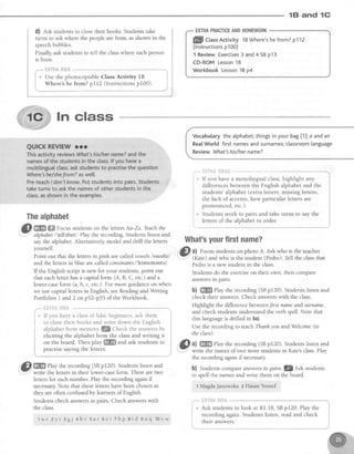 1E|and 1G
d) est studentsto closetheir books. Studentstake
turns to askwhere the peoplearefrom, asshown in the
speechbubbles.
Finally, ask studentsto tell the classwhere eachperson
is from.
-"*. fi.H"tfi.{}*sii -,--""*
j
"
U." the photocopiable Class Activity IB i
j wheret he from? pl12 (Instructions pt00) t,
t
t"_"*""_*".* .-'**_..,.._.-.-___"""""**.r
EXTRAPMCTICEANDHOMEWORK
flflll ctassActivitylBWhere'shefrom?p112
(lnstructionsp10O)
1 ReviewExercises3 and4 SBp13
CD-ROMLesson1B
WorkbookLesson1Bp4
In class
Thealphabet
&l m ffi Focus,,,rl"no onthelettersAa-zz-Teachthe
-" alphabet/'relfebet/. Play the recording.Studentslisten and
saythe alphabet.Alternatively model and drill the letters
yourself.
Point out that the lettersin pink are caTledvowelslvauelzl
and the lettersin blue are calledconsonants/'konsenents/.
If the English script is new for your students,point out
that eachletter hasa capital form (A, B, C, etc.) and a
lower-caseform (a,b, c, etc.). For more guidanceon when
we usecapitallettersin English, seeReadingand Writing
Portfolios I and2 on p52-p55 of the Workbook.
Vocabularythealphabet;thingsinyourbag(i); a andan
Rea[World firstnamesandsurnames;classroomlanguage
ReviewWhat'shis/hername?
If you havea monolingual class,highlight any
differencesbetween the English alphabet and the
students'alphabet(extra letters,missingletters,
the lack of accents,how particular lettersare
pronounced,etc.).
Students work in pairs and take turns to say the
letters of the alohabet in order.
What'syourfirstname?
,Cl ul Focusstudentson photo A. Ask who is the teacher
: (Kate) and who is the student (Pedro).Tell the classthat
Pedrois a new student in the class.
Studentsdo the exerciseon their own, then compare
answersrn parrs-
b) ffiffi Play the recording (SBpf 20). Studentslisten and
check their answers.Check answerswith the class.
Highlight the differencebetween/irst nameandsurnamq
and check studentsunderstand the verb spell.Note that
this languageis drilled in 5a).
Usethe recording to teachThanhyou andWelcome(to
the class).
@^l
fiffi rhy the recording (sB pI20)' Studentslisten and
".,,.."".wnte the namesof two more studentsin Kate'sclass.Play
the recording againif necessary
b) Studens compareanswersin pairs.lflZ lsbstudents
to spell the namesand write them on the board.
t MagdaJanowska 2 HasanYousef
t
r *
t
j
it
E
t
i
l *
i _
iI
I
i
eliciting the alphabet from the classand writing it
on the board. Then play ffiffi and ask students to
! practise saying the letters. I
! J
," m Phy the recording (SBp120).Students listen and
i'.Y'' write the lettersin their lower-caseform. There are two
lettersfor eachnumber. PIaythe recording againif
necessaryNote that theseletters havebeenchosenas
they are often confusedby leamersof English.
Studentscheck answersin pairs. Check answerswith
the class.
** HHT',SAX#f,&*^
I
i * Ifyon havea classof falsebeginners,ask them
{ to close their books and write down the English
{ alphabet from memory. lQ dneck the answersby
"* nsTffi&$fffie-
Ask students to
recording again.
their answers.
t.I
i
I
look at Rl.I8, SBpI20. Playthe
Students listen, read and check
1 u v 2 y i 3 g j 4 b v 5 a r 5 e i z b p a t d g u q 1 0 v w
 