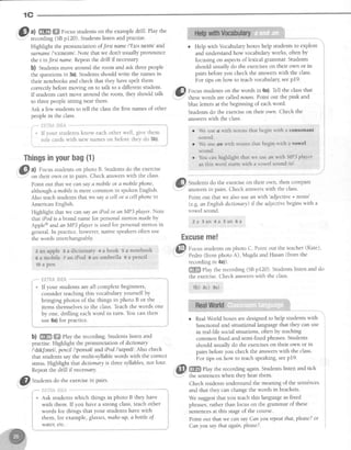 1C
@
tt
@ @_r"-.us
studentson the exampledrill. Play the
recording(SBpl20). Studentslistenand practise.
Highlight the pronunciation offrst name l'fsi's nelm/ and
surname/'ssrnerrn/.Note thatwe dont usuallypronounce
the t infrsf name.Repeatthe drill if necessary
b) Studentsmove around the room and ask threepeople
the questionsin 3a).Studentsshould write the namesin
their notebooksand check that they havespelt them
correctly beforemovrng on to talk to a different student.
If studentscant move around the room, they should talk
to threepeoplesitting near them.
Ask a few studentsto tell the classthe first namesof other
peoplein the class.
i * lf your studentsknow eachother well, give them
i role cardswith new names on before they do 5b).
t**,"--,--
.-"-""""--,-'-
. Help with Vocabularyboxeshelp studentsto explore
and understandhow vocabularyworks, often by
focusing on aspectsof lexical grammar' Studens
should usually do the exerciseson their own or in
pairs beforeyou check the answerswith the class.
For tips on how to teachvocabulary seep19'
i{Sfi Focusstudentson the words in 6a).Tell the classthat
""-'
,n"t" words are callednouns.Point out the pink and
blue letters at the beginning of eachword.
Studentsdo the exerciseon their own. Check the
answerswith the class.
tb) 2c) :a)
o RealWorld boxesaredesignedto help studens with
functional and situational languagethat they can use
in real-life socialsituations,often by teaching
common fixed and semi-fixedphrases.Students
should usually do the exerciseson their own or in
pairs beforeyou check the answerswith the class.
For tips on how to teachspeaking,seep19
ffi
play the recording again.Studentslisten and tick
the sentenceswhen they hear them.
Checkstudentsunderstandthe meaningof the sentdnces
and that they can changethe words in brackes.
We suggestthat you teachthis languageasfixed
phrases,rather than focus on the grammar of these
sentencesat this stageof the course.
Point out that we can sayCanyou repeatthat,please?or
Canyou say that again,please?.
"@ t,.,O"rrts do the exercisein pairs.
il;i;{m,ti{,}Fi"i
Ask students which things in photo B they have
with them. If you havea strong class,teachother
words for things that your students have with
them, for example, glasses,mahe-up,abottle of
w^ter, ef-c.
Thingsinyourbag(1)
G| ^l Focusstudentson photo B. Studens do the exercise
-
on their own or in pairs. Check answerswith the class'
Point out that we cansaya mobileor a mobilephone,
although amobile is more common in spokenEnglish.
Also teachstudentsthat we saya cell or a cellphonein
American English.
Highlight that we can sayan iPod or an MP3 player. N ote
that iPodis a brand name for personalstereosmadeby
Apple@andan MP3 player is usedfor personalstereosin
general.ln practice,however,native speakersoften use
the words interchangeably.
z an apple 3 a dictionary + a book 5 a notebook
e a mobile z an iPod I an umhrella 9 a pencil
10a pen
,.*- t;H?fr*,iilt{ --"-***"
* If your studentsareall completebeginners,
consider teaching this vocabulary yourself by
bringing photos of the things in photo B or the
items themselvesto the class.Teachthe words one
by one, drilling eachword in turn. You can then
use6a)for practice.
b) ffiffi ffi fhy the recording.Studentslisten and
practise.Highlight the pronunciation of dictionary
/'drkJenri/, prncil l'penseVandiPod l'atpodl. Also check
that studentssaythe multi-syllable words with the correct
stress Highlight that dictionaryis threesyllables,not four.
Repeatthe drill if necessary.
We use a with nouns that begin with a consonant
sound.
We use an with nouns thal begin u-ith a vowel
sound
r Yotrcan highlight that we use dh lryith MP3pLayer l
' asthis word starts with a vowel sound /ey'' .
"4
i!&li Studentsdo the exerciseon their own, then compare
answersin pairs. Check answerswith the class.
Point out that we alsousean with'adjective + noun'
(e.g.an Engtishdictionary) if the adjectivebeginswith a
vowel sound.
2 a 3 a n 4 a 5 a n 6 a
Excuseme!
.:ffi
@I Focnr studentson photo C. Point out the teacher(Kate),
Y' Pedro (from photo A), Magdaand Hasan(from the
recording in 4a)).
ffi elay the recording (SBpI20). Studentslisten and do
the exercise.Check answerswith the class.
 