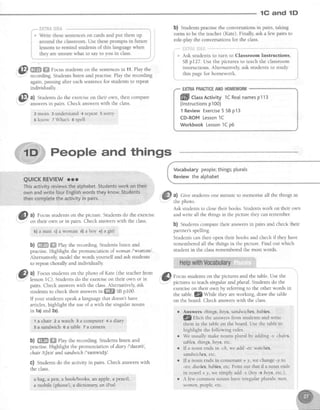 lG and lD
b) Studentspractisethe conversationsin pairs, taking
turns to be the teacher(Kate). Finally, ask a few pairs to
role-olav the conversationsfor the class.
,* Ask students to turn to Classroom Instructions,
SBp127. Use the pictures to teachthe classroom
instructions.Alternatively,ask studentsto study
this pagefor homework.
EXTRAPRACTICEANDHOMEWORK
ffi Ct"sActivity 1CReatnamesp113
(lnstructionsp1O0)
1 ReviewExercise5 SBp13
CD-ROMLesson1C
WorkbookLesson1Cp6
a) Give studentsone minute to memoriseall the things in
the photo
Ask studentsto closetheir books.Studentswork on their own
andwrite all the thingsin the picture theycanremember
b) Studentscomparetheir answersin pairs and check their
partner'sspelling.
Studentscan then open their books and check if they have
rememberedall the things in the picture. Find out which
student in the classrememberedthe most words.
@ m.m F^ocusstudentson the sentencesin 11.Play the
again,pausingafter eachsentencefor studentsto repeat
individually
@'
ul Studentsdo the exerciseon their own, then compare
.-I- answersin oairs. Check answerswith the class.
2 mean 3 understand -4 repeat 5 sorry
6 k n o w z W h a rs s s p e l l
People and things
QUICKREVIEWrrr
Thisactivityreviewsthealphabet.Studentsworkontheir
ownandwritefourEngtishwordstheyknow.Students
thencompletetheactivityin pairs.
&t l)
Focusstudents on the photo of Kat" (*:':*::
P- @ ro.,r, srudenrson rhe pictures and the tabre.Use the-
lessonI C). Srudentsdo the exerciseon their own or in q , , .. , , .,
pairs.Checkanswerswith the class.Alternatively'ask
plcturesto teacnsffigutaranaptural')tuoen6 oo tne
studentsto checkit'r.,,"unr*.rrl;-ffi SBpI00.
exerciseon their own by referringto the otherwords in
rryoursrudentsspeakalanguagethatdoesn'thave
'::#:;"?^H::t:X",Lffi
[",f'f,:
jj:X thetable
@
at Focusstudentson the picture. Studentsdo the exercise
: on their own or in pairs. Check answerswith the class.
b) a man c) a woman d) a boy e) a girl,
b) ffi ffi ehy therecording.Studentslistenand
practise.Highlightthepronunciationof womanl'wamenl
Alternatively,modelthewordsyourselfandaskstudents
to repeatchorallyandindividually
articles,highlight the useof a with the singularnouns
in la) and2a)
1 a chair 2 awatch 3 a cornputer 4a diary
5 a sand$/ich g a table Fa camera
b) ffi ffi rhy the recording.Studentslisten and
practise.Highlight the pronunciation of diary l'datertJ,
chair ltI eel andsandwich/'senwldg/.
c) Studentsdo the activity in pairs. Check answerswith
the class.
abag, a pen, a booklbooks, an apple,a pencil,
a mobile (phone), a dictionary,an iPod
r Answers things,boys,sandwiches,babies.
l$f,tirrtthe answersfrom studentsand write
them in the tableon theboard.Usethe tableto
highlight the following rules.
r We usuallymakenounsplural by adding-s:chairs,
tables,things,boys,etc.
e If a noun endsin -ch,we add-es:watches,
sandwiches,etc
r If a noun endsin consonant+ y, we change-y to
-tes:diaries,bnbies,etc.Pointout that if a noun ends
in vowel+ y, we simply add-s (boy+ boys,etc.).
o A lew common nouns haveirregular plurals: nreit,
women,people,etc"
Vocabularypeople;things;plurals
Reviewthealphabet
 