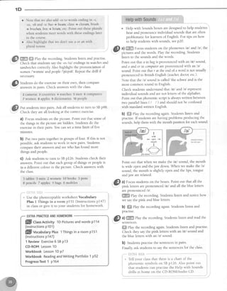 dil Studentsdo theexerciseon theirown,thencompare-
: answersin pairs.Checkanswerswith theclass.
2 cameras 3 countries 4 watches
7 women 8 apples 9 dictionaries
Put studentsinto pairs Ask all studentsto turn to SBp98
Check they areall looking at the correct exercise.
a) Focusstudentson the picture. Point out that someof
the things in the picture arehidden. Studens do the
exercisein their pairs.You canset a time limit of five
minutes.
b) eut two pairs togetherin groups of four. If this is not
possible,ask studens to work in new pairs Students
comparetheir answersand seewho hasfound more
things and people.
C) Ask studentsto turn to SBp126. Studentscheck their
answers.Point out that eachgroup of things or peopleis
in a different colour in the picture. Check answerswith
the class.
3 tables 5 men 2 wornen IO books 3 pens
Epencils Tapples 4bags 6mobiles
f:.El'ii*iliF,A
Usethe photocopiableworksheetVocabulary
Plus I Things in a room p15I (lnstructions pl47)
in classor give it to your studentsfor homework.
o
HelpwithSounds
1D
ffiffi ffi Play the recording.Studentslisten and practise.
Check that studentssaythe -esltzl endingsin watchesand
sandwichescorrectly Also highlight the pronunciation of
women/'wrmrn/ andpeoplel'pitpeU.Repeatthe drill if
necessary
Help with Soundsboxesaredesignedto help students
hear and pronounce individual sounds that are often
problematic for learnersof English. For tips on how i
to help studentswith sounds,seep20.
@ ul ffi Focus stud.entson the phonerneslal andlel, the
v'' pictures and the words. Play the recording.Students
iisten to the soundsand the words.
Point out that d in bagis pronouncedwith an /r/ sound, ,
and o and er in computerarepronounced with an /e/ :
sound.Point out thatr at the end of a word is not usually :
pronouncedin British English (teacherdoctor,etc.)'
Note that the /e/ soundis called'theschwa'andis the
most common sound in English.
Check studentsunderstand thatlnl andlel represent :
individual soundsand arenot letters of the alphabet' :
Point out that phonemic script is alwayswritten between :
two parallel lines ( / I ) andshould not be confused I
with standardwritten English.
b) ffiffiPlay the recording again.Studens listen and
practise.If studentsarehaving problems producing the
sounds,help them with the mouth position for eachsound. '
Point out that when we make thelnl sound, the mouth
is wide open and thejaw down. When we make the /e/
sound, the mouth is slightly open and the lips, tongue
andjaw arerelaxed.
ffl a) Focusstudentson the boxes.Point out that all the
a-l pink letters arepronounced lnl andall the blue letters
arepronounced /e/.
ffi elay the recording.Studentslisten and notice how i
we saythe pink and blue letters. l
b) WffiPlay the recording again.Studentslisten and .
practrse.
@
al ffi llay therecording.Studentslistenandreadthe
sentences.
ffi elay the recording again.Studentslisten and practise.
Check they saythe pink letterswith an /eelsound and
the blue letterswith an /e/ sound.
b) Studentspractisethe sentencesin pairs.
Fina ask studentsto saythe sentencesfor the clals.
r*'" ixii'{FiillF:?fiS-"*-**
t
i t* Tell vour classthat there is a chart of the
j phonemic symbolson SBp126. Also point out
j that studentscan practisethe Help with Sounds
j drilts at home on the CD-ROM/Audio CD.
Note that we also add -es to words ending in -.s,
-ss,-sh and -x: bus ) buses,class+ clqsses,brush
+ brushes,box ) boxes, etc Point out [hese plurals
when students meet words with these endings later
in the course.
Also highlight that we don't use a or an with
plural nouns.
5 men 6 compu[ers
10people
l i
Pppe!-$:'-.'4,,s$ r
, t
# i
i
relaxedtonque, i
rrpsand Jaw I
I
j
1
1
1
flflll cUssActivity1DPicturesandwordsp114
(lnstructionsp101)
flflll vocaUularyPlusl Thingsinaroomp151
(lnstructionsp147)
1 ReviewExercise6 SBp13
CD-ROMLesson1D
WorkbookLesson1DpZ
WorkbookReadingandWritingPortfolio1 p52
ProgressTest1 p164
 
