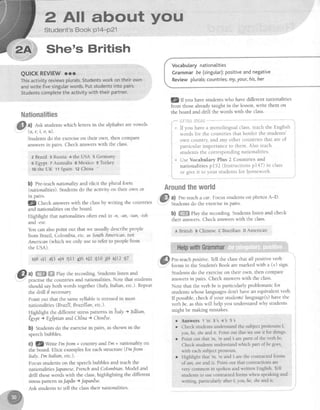 P Al! about y*rt"l
Student's Book p14-P21
She's British
QUICKREVIEWcrr
Thisactivityreviewsplurals.Studentsworkontheirown
andwritefivesingularwords.Putstudentsintopairs'
StudentscompletetheactivitywiththeirPartner'
ffimtimsem*frt&ms
a) est studentswhich lettersin the alphabetarevowels
(a, e,i, o, u).
Studentsdo the exerciseon their own, then compare
answersin pairs. Check answerswith the class.
ZBrazlI 3 Russia + the USA 5 GermanY,
6 Eglpt z Australia s Mexico e Turkey
totheUK tt Spaintz China
*
b) Pre-teachnationality and elicit the plural form
(nationalities).Studentsdo the activity on their own or
ln parrs.
lZ Checkanswerswith the classby writing the countries
and nationalities on the board.
Highlight that nationalities often end in -n, -an, -ian, -ish
and-ese.
You can alsopoint out that we usually describepeople
from Brazil. Colombia. etc.asSouthAmencan,not
Amencan(which we only useto refer to peoplefrom
the USA).
b)8 c)l d)3 e)4 f)il 9)6 h)Z 010 t9 k)12 U7
dl ul ffi ffi Playtherecording.Studentslistenand
Y'' nractisethe countries and nationalities.Note that students
ihould sayboth words together(Italy,Italian,etc.)'Repeat
the drill if necessary
Point out that the samesyllableis stressedin most
nationalities (Brazil, Brazilfan, etc.).
Highlight the different stresspatterns initaly s ltdlian,
fupt ) Egj,ptianandChfna ) Chindse.
b) Studens do the exercisein pairs, asshown in the
speechbubbles.
Cl gWritel'mt'rom + country andl'm + nationalityon
the board. Elicit examplesfor eachstructure (I'mJrom
Italy. I'm ltalian, etc.).
Focusstudentson the speechbubblesand teachthe
nationalitiesJapqnese,FrenchandColombian Model and
drill thesewords with the class,highlighting the different
stresspattern inJapdn + Japantse.
Ask studentsto tell the classtheir nationalities.
Vocabularynationalities
Grammarbe (singutar):positiveandnegative
Reviewplurals;countries;my,your,his,her
lQlf you havestudentswho have different nationalities
from those akeadytaught in the lesson,write them on
the board and drill the words with the class.
il]i"i"ititti!ililt
lf you have a monolingual class,teachthe English i
words for the countries that border the students' l
own country and any other countries that are of i
particular importanceto them. Also teach :
,t rd"rrt, the iorresponding nationalities. i
Use Yocabulary Plus 2 Countries and i
nationalities p152 (Instructions pl47) in class ;
or give it to your studentsfor lomework. i
Aroundthsworld
a) Pre-teacha car. Focttsstudentson photos A-D.
Studensdo theexercisein Pairs.
b) ffi Play the recording. Studentslisten and check
their answers.Check answerswith the class.
A British BChinese CBrazilian DAmerican
Pre-teachpositive.Tell the classthat all positive verb
forms in the Student'sBook aremarked with a (+) sign.
Studentsdo the exerciseon their own, then compare
answersin pairs. Check answerswith the class.
Note that the verb beis particularly problematic for
studentswhoselanguagesdon't have an equivalentverb
If possible,check if your studems'language(s)have the
verbbe,asthis will help you understandwhy students
might be making mistakes.
l #
a
a
Answers 1'm 3s 4's 5's
Check students understand the subject pronouns I,
you, he,sheand it Point out that we use it for things
Point out that'm,'re and 3 are parts of the verb be.
Check students understand which part of be goes.
with each subject Pronoun.
Highlight that'm,
're
and  are the contracted forms
of am, are and is. Point out that contractions are
very common in spoken and written English. Tel
sfudents to use contracted forrns when speaking and
wriring, particularly after I, you, he, she and it
 