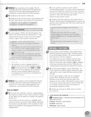2A
1{&Wffi Focus studentson the example.Play the
r.Y'' recording (SBp120). Studentslisten and practisethe
sentencesin 4. Check that studentspronounce the
contractionscorrectly Repeatthe drill if necessary.
|@a)
Studentsdo the exerciseon their own
b) Studentsdo the exercisein pairs. Check answerswith
the class.Ask studentsto give reasonsfor their answers.
1's,photoC z'm,'m, photoA 3's,photoD
4's.photoA s's,photoB 5'm, photoD
"'Ql. Pre-teachnegative.Tell the classthat all negativeverb
'
i' forms in the Student'sBook aremarked with a (-) sign
Studentsdo the exerciseon their own, then compare
answersin pairs. Check answerswith the class.
,*. ; I"ril;" i: ::: ......
1
* Ask studentsto turn to LanguageSummary2,
SBp102-p103.Point out the vocabularysection
ffi and the grammar sections ffffi and ffi
from lesson24. Give studens a few moments to
read the sections.Remind studentsthat all the
new languagefrom eachlessonis included in the
LanguageSummaries. i;^^^-,^^-"*-.*n'
@ m ffi Focusstudentson the exampledrill. Play the
-
recording (SBpI20). Studentslisten and practisethe
sentencesin 7. Check that studentspronounce the
contracuonscorrectly Repeatthe drill ifnecessary
Trueorfalse?
Gl, al Pre-teachthe vocabularyin the box, using examples
1"F' that studentsarelikely to know. Point out that we usually
saythecapital, nol thecapitalcity (Londonis thecapitalof
theUK., etc.).
Note that the aim of theseboxesis to highlight which
words you needto pre-teachto help studentsunderstand
the exerciseor text that follows. The vocabularyin these
boxesis not included in the l-anguageSummariesin the
Student'sBook.
b) Focusstudentson photos I and2, and the
correspondingexamples.Use theseto teachstudentstrue,
false and rick Drill thesewords with the class.Also point
out that we usethe pronoun He in the correctsentencein
question 2, rather than repeatingTiger Woods
Studentsdo the exercisein parrs
c) Studentscheck their answersin the Answer Key on
SBp126. Check answersby askingstudentsto answerone
question eacharound the class.Ask if any studentsgot all
the answerscorrect.
3 CameronDiaz isn't Spanish.ShebAmerican.
+ /
5 , /
5 Big Ben isnt in New York. It's in London.
7 Kylie Minogue isnt American. She'sAustralian.
e Robbie Williams isnt an Australian sinser. He's a
British singer.
s./
to Holllwood isn't in San Francisco. It's in Los
Angeles.
Focus studentson the examples.Ask studens if they
think the sentencesare tnre or false.The first sentence
is true (JK Rowling is British). The secondsentenceis
false(Lacosteis a French company).
Put studentsinto new pairs.Studenswork with their
partnerandwrite threetrue sentencesand threefalse
sentences.Ifnecessarydirectstudentsto 9b)for examples
of the typesof sentencethey canwdte. While they are
working, monitor and checktheir sentencesfor accuracy
a) Use the speechbubbles to teachI thinh that ... as
a way to give your opinion, and the answersYes,you're
nght. andNo, you'rewrong.Drill thesesentenceswith
the class.
Put rwo pairs togetherso that they areworking in
groups of four. Studentstake turns to readtheir
sentencesto the other pair, who must guessif the
sentencesaretme or false.Tell studentsto keep a record
of how many sentencesthey guesscorrectly While they
areworking, monitor and correct any grammar or
pronunciation mistakesyou hear.
b) finally ask eachpair to tell the classtwo of their
true sentences.
EXTRAPRACTICEANDHOMEWORK
ffill vocabutaryPlus2 Countriesandnationalitiesp152
(lnstructionsp147)
2 ReviewExercises1 and2 SBp21
CD-ROMLesson2A
WorkbookLesson2Ap8
r Answers 1
'rn
not 3 isn't 4 isn't 5 isnt
r Point out that we use not to make a verb form
neSatrve
r Also highlight that aren't is the contracted form of
are not and isnt is the contracted form of is not.
Remind students to use contracted forms when
speaking and r.witing
. 'lg
Tell students that we can also sayyou're not,
he'snot, she not and it3 not, aradwrite these forms
on the board for students to copy,
o Point out that 4'ecan't say I-a+#+.
 