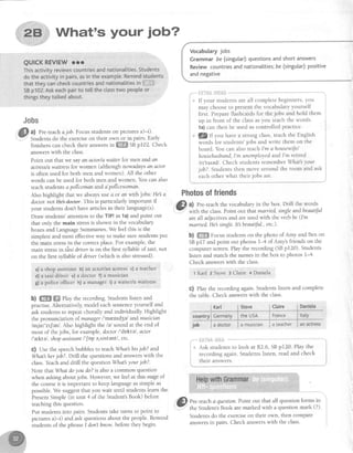 ....
::l':'...i':'..-..,
*,28;;riWhat's your iob?'j.,'i
...
"...,:::iij"
QUICKREVIEWror
Thisactivityreviewscountriesandnationalities.Students
dotheactivityin pairs,asintheexample.Remindstudents
that theycancheckcountriesandnationalitiesinifljjii:iii
SBp102.Askeachpairto te[[theclasstwo peopleor
thingstheytatkedabout.
#mhm
a) Pre-teachajob.Focus studentson picturesa)-i).
Studentsdo the exerciseon their own or in pairs. Early
finishers can check their answersi" ffiffi SBpr02. Check
answerswith the class.
Point out that we sayan actor/awaiterlor men and cn
actress/awaitressfor women (although nowadaysan actor
is often used for both men and women). All the other
words canbe usedfor both men and women. You can also
teachstudens a poltcemananda'policewoman.
Also highlight that we alwaysuse4 or anwith jobs:He a
doctor notl+eAeeter. This is particularly important if
your studentsdon't havearticlesin their language(s).
Draw students'attention to the TEP!in 1a)and point out
that only the main stressis shown in the vocabulary
boxesand LanguageSummaries.We feel this is the
simplestand most effectiveway to make surestudentsput
the main stressin the correctplace.For example,the
main stressin tfrxi driver is on the first syllable of tai, not
on the first syllableof driver (which is alsostressed).
a)a shop assistantb)an actodanactressc)a teacher
dI e taxi driver e)a doctor f) a musician
g) a police officer h) a manager i) a waiter/a waitress
b) ffi ffi fhy the recording.Studens listen and
practise.Alternatively,model eachsentenceyourself and
ask studentsto repeatchorally and individually Highlight
the pronunci ation of managerI'ma,ntd3elandmusician
/mjur'zrJen/. Also highlightthe lel sound at the end of
most of thejobs, for example,doctorl'drktel , actor
l'a,ktel, shopassistant/'Jop e,srstent/,etc.
c) Use the speechbubbles to teachWhathis job? and
Whather job?. Drill the questionsand answerswith the
class.Teachand drill the question Mhatyour job?.
Note that Whatdoyou do?is alsoa common question
when asking aboutjobs. However,we feel at this stageof
the courseit is important to keep languageassimple as
possible.We suggestthat you wait until studentslearn the
PresentSimple (in unit 4 of the Student'sBook) before
teachingthis question.
Put studentsinto pairs. Studentstake turns to point to
pictures a)-i) and ask questionsabout the people.Remind
studentsof the phraseI don'thnow beforethey begin.
Vocabularyjobs
Grammarbe(singular):questionsandshortanswers
Reviewcountriesandnationalities;be(singutar):positive
andnegative
.-"*i:lirE,,11i]fril**--**
r,i If your studentsareall completebeginners,you
may chooseto presentthe vocabularyyourself
first. Prepareflashcardsfor the jobs and hold them
up in front of the classasyou teachthe words'
1a)can then be used ascontrolled practice.
* lg If you have a strong class,teach the English
words for students'jobs and write them on the
board. You can also teachI'm ahousewiJe/
househusband,I'm unemployedandl'm retired
lrltatedl . Check students remember What yout
job?. Studentsthen move around the room and ask
eachother what their iobs are.
Fhotosoffriends
,&l a) Pre-teachthe vocabularyin the box' Drill the words
' --:
*i4r the class.Point out thatmarned, singleandbeautiiul
areall adjectivesand areusedwith the verb be(Im
married He single.Itbeautiful., etc.).
b) ffi Focus studentson the photo of Amy and Ben on
SBp17 and point out photos 1-4 of Amy's friends on the
computer screen.Play the recording (SBp120). Students
listen and match the namesin the box to photos l-4.
Check answerswith the class.
1Karl 3 Steve 3 Claire 4 Daniela
C) elay the recording again.Studentslisten and complete
the table.Check answerswith the class.
Steve Claire Daniela
Itaty
a doctor a muslclan a teacner an afiress
country
Kar[
,'6-" {:il i *.J"1 ltiii:f,i
--""^"
I * Ask studentsto
i recordingagain.
i theiranswers.
look at R2.6,SBpI20. Playthe
Studentslisten, readand check
*"ri"i'Hel*il*
i#) Pre-teach a questionPoint out that all questionforms in
, V ]
t.---..'
the Student's Book are marked with a question mark (?).
Students do the exercise on their own, then compare
answers in pairs. Check answers with the class.
 