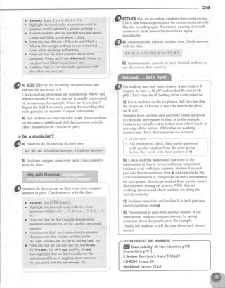 28
@
^l
W,ffi
Play the recording.Studentslisten and
-
practisethe questionsin 3.
Check studentspronounce the contractionsWherel and
What correctly Point out that areis usually pronounced
/e/ in questions,for example, Wherearelel youfrom?.
Repeatthe drill if necessarypausing the recording after
eachquestionfor studens to repeatindividually
b) est studentsto cover the tablein 2c)' Focusstudents
on the speechbubblesand drill the questionswith the
class.Studentsdo the exercisein pairs.
lsheamusician?
i.."@
t) Srudens do the exerciseon their own'
za) sb) +a) 5 Students?,answers 6 Siudents' answers
b) students compareanswersin pairs. Check answers
with the class.
, @ @.W
Play the recording.Studentslisten and practise'
': Check that studentspronounce the contractionscorrectly
Play the recording againif necessarypausing after each
question or short answerfor studentsto repeat
individuaI11l
a) Studentsdo the exerciseon their own. Check answers
with the class.
2 I s 3 A r e 4 A r e s l s 6 A r e 7 l s 8 I s
b) Studentsdo the exercisein pairs. Remind studentsto
usethe correctshort answers.
Put studentsinto new pairs, student A and student B.
StudentAs tum to SBp87 and student Bs turn to SB
p93. Check they areall looking at the correct exercise'
a) Focus studentson the six photos. Tell the classthat
the peopleareall friendsof Ben (the man in the photo
on SBp17).
Studens work on their own andwriteyes/no questions
to check the information in blue, asin the example.
Studentsarenot allowed to look at eachother'sbooks at
any stageof the activity.While they areworking,
monitor and check their questionsfor accurac;z
,""-"figi+tAiiiiile**"-^*** """'i
+ Ask students to check their yeslno questions
with another student from the samegroup
{ before they work with their partner in b).
,l
b) Check studentsunderstand that someof the
information in blue is correct and someis incorrect.
Studentswork with their partners.StudentA in each
pair askshis/her questionsfrom a) and either ticks the
correctinformation or changesthe incorrect information
for eachperson Encouragestudent Bsto use the correct
short answersduring the activity While they are
working, monitor and check studentsaredoing the
activity correctly.
C) Studentsswaproles and student B in eachpair asks
his/her questionsfrom a).
d) fut studentsin pairs with another student of the
samegroup. Studentscompareanswersby saying
sentencesabout the people,asin the example.
Finally askstudentsto tell the classabout eachperson
rn tum.
r lrnswers 2 are 3's 4 's 5
's 6
's
7
's
o Highlight the word order in questions with be:
question word + amfcrre/l+ person or thing + ..-
o Remind students that we use Where to ask about
a place and What to ask about a thing.
o Point out that
'/here
=Wrcre is and What's =
'
What is Encourage students to use contracted
lorms when speaking and writing.
r Point out that we don't contract dm or are in
questions: Wheream I? nott#hedmP,Where are
y ouf rom? not l4e+d+eao*J+et#, etc.
o Establish that we can also make questions with
How'. How ere you?, etc.
ll&li Studentsdo the exerciseon their own, then compare
V:''
.I'" answersin nairs. Check answerswith the class.
Answerss"e,iihfl#SBp103.
Highlight the inverted word order in yes/no
questionswith be:Am L.. ?,Are you ... ?,Is he ... ?,
etc
Point out that we don't usually answer these
questions with just Yes.or No., as this can sound
impolite.
Note that we don't use contractions in positive
short answers'.Yes,you Qre.noLwe ,
Yes,I am. not Yes;lm, Yes,he is. not ks,_#eb , etc.
Point out that we can also say No, you're not.,
No. he3 not., No, she not. and No, itb not.
Also highlight that we don't usually use the
uncontracted form in negative short answers:
No, you aren't. notNo;1e**re'nat., etc.
a
a
ffi CtassActivity28 Newidentitiesp115
(lnstructionsp101)
2 ReviewExercises3,4 and5 SBP21
CD-ROMLesson28
Workbook Lesson28 p9
EXTRAPRACTICEANDHOMEWORK
 