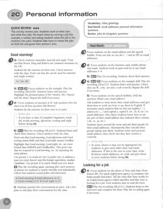 Personal information
Goodmorning!
. !,f,a) Check studentsremembermarried and single.Point
-7.
.l1 out thatBrown, KingandRoberts arecommon surnamesin
the UK.
Studentsdo the exerciseon their own. Check answers
with the class.Point out that Ms canbe used for married
and singlewomen.
, lc) ?a) sb)
b) ffi ffi Focusstudentson the example.Play the
recording (SBp120). Studentslisten and practise.
Highlight the pronunciation of Mr I'mrste/,Mrs l'mtstzl
and Ms lmezl. Repeatthe drill if necessary
O "l
Focusstudentson picturesA-D. Ask studentswho the
--
man is in all tour pictures(Mr Brown).
Studentsdo the exerciseon their own or in pairs.
frHTffi&g#il.i1
If you have a classof completebeginners,teach
the words morning, afternoon,etening and night
before doing 2a).
b) ffi Play the recording (SBp121). Studentslisten and
check their answers.Check answerswith the class.
Point out that Goodmorning,Goodafternoonand Good
eveningmeanHelloand that GoodnightmeansGoodbye.
Highlight that Goodmorning,Goodnight, etc.aremore
formal thanHelloftIi arrdGoodbyeBye.Also point out
that we respondto Goodmorning,etc.by repeatingthe
samephrase.
Usepicture C to teach sir lss:,/(a polite way to addressa
man you don't know) and the femaleequivalent,madam
I'me,denrl.UsepictureD to teachThanhyoutery much.
ffi fhy the recording again,pausrngafter eachsentence
or phrasefor studentsto repeatchorally and individually
Check that studentssound polite and interested.
A Goodmorning BGoodafternoon(x 2)
c Goodevening(x 2) D Goodnight (x 2)
G) Studentspractisethe conversationsin pairs.Ask a few
pairs to role-play their conversationsfor the class.
Vocabularytitles;greetings
RealWorldemaiIaddresses;personalinformation
questions
Reviewjobs;be (singutar):questions
Focusstudentson the email addressand the speech
bubble. Point out that we saydot ( . ) and at (@) in email
addresses.
,"|f,}, al Focusstudentson the businesscard,mobile phone
IU
.": and email. Studentswork in pairs and try to sayemail
addressesl-4.
b) ffi Play the recording.Studentscheck their answers.
,'&,al ffiW ffi Focusstudentson the exampledrill. Play the
"- recording(SBpl21). Studenslistenandpractise.Check
they say@,.com,.net and .co.uhcorcectly.Repeatthe drill
if necessary
b) Focusstudentson the speechbubbles.Drill the
question What your emarladdress?.
Ask studens to write down their email addressesand give
them time to work out how to saythem in English. If
necessaryteachstudentsthat we alsosay hyphen( - ),
underscore( - ) and capitala, capitalb, etc.(A, B, etc.) in
email addresses.AIso check studentsknow how to say
the part of their email addressthat indicatestheir country
(.uh,.es,ja, etc.).
Studentsmove around the room and ask threepeoplefor
their email addresses.Alternatively,they can ask three
peoplesitting near them. Studentswrite eachperson's
email address,then check that they havewritten it
correctly
gH?ffi&t##A
In some classesit may not be appropriate for
students to give each other their real email
addresses.If this is the casein your class,write
fictitious email addresseson cards and give them
to your students before doing 5b).
l.i
It.-
Lookingforajob
,GI a) Focusstudentson the photo of Tony and Amy (from
".1" lesson2B). Pre-teachemploymartegency(a company that
helpspeoplefind jobs). TelI the classthat Tony works for
an employ-rnentagencycallednine2five and that Amy is
looking for ajob. Give studentstime to readthe form.
ffi elay the recording (SBp12l). Studentslisten to the
interview and complete the form. Play the recording again
if necessary
 