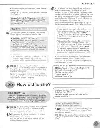 2C and 2D
b) Studentscompareanswersin pairs. Check answers
with the class.
Highlight Mll 6JZin Amy'saddressand teachapostcode
(US:a zip code).
surname :Foley married/single singlg nationahty
British address9 whedon (Road) (Manchester)Ml1
6JZ mobile number 07866 642339 email address
amvfolel@hotmail. co.uk
'c,Ask studentsto look at R2.13,SBp121. Play the !
recordingagain.Studentslisten, readand :
underline all the personal information questions.
.i
trffi ffi Play the recording (SBp121). Studentslisten
and practise.Establishthat intonation is very important
in English and the correctintonation pattern can help
studentsto sound polite.
Play the recording again Studentslisten and practise,
copyrngthe polite intonation pattern. Drill the language
with individual studentsif necessary.
@
ut Put studentsinto pairs. If possible,ask studentsto
..- work with someonethey don't know very well.
Studens take turns to interview their partner and fill in
the form. Remind studentsto usethe questionsin 7 when
they are the interviewer,and to begin eachconversation
wilh Goodmoming.Welcometo thenine2fiteEmployment
Ag ry.My name... . Niceto meetyou. etc.
Also remind studentsof the questionsHow doyou spell
that? andCanyou repeatthat,pleaseTbeforethey begin.
.".*"tiili,I#rl'Bfiliiie .^-^**
i ,
] * If your studentsknow eachother well, or if you i
' :::*:1:,*"J1:::;::T,"**1'Jffi';1T;":o*"
Answers 2s 3Ar e 4' s 5' s 6' s 7' s
Point out that we use Are in question 3 becauseits
a yeslno question with you. All the other questions
are What your .. ? followed by a noun
Remind students of the questionWhat your hame
number? You can also teach S/hat3your worknltmber?
if you think this will be useful for your students
a
a
uuWhen students have finished 9a),put them into
new pairs. Students ask questions with he/his
and shelherabout the person his/her partner has
j ust interviewed. Alternatively, Class Activity
1 2C The nine2five Employment Agency pl16
i can also be used to practise he/his and shelher
j questions(seeProcedureB, Instructions p102).
feel it is inappropriate for your students to give
eachother their personaldetails,use Class
Activity 2C The nine2five Employment Agency
pl16 insteadof doing 9a)(seeProcedureA,
lnstructionspI01).
b) Studens work in their pairs and check that all the
information on their partner'sform is correct.
Finally you can ask one or two pairs to role-play their
conversationsfor the class.
EXTRAPRACTICEANDHOMEWORK
Vocabulary numbers13-100
RealWorld Howold ... ?
Help with Listening numberswith -feen and-ty
Review numbers0-12
40 forry 50 fifty 60 sixty 70 seventy
80 eighty 90 ninety 100a hundred
il qRemind studentsof word stressby writing some
multi-syllable words on the board and asking the class
which syllableis stressed.
ffiffi ffiffiPlay the recording.Studentslisten and practise.
Highlight the pronunciation of thirty l'9s'^ttlandforty
I'fcttt/.
I
I
Il
How old is she?
,,.$} ffi ffi elay the recording.Studens listen and practise
I Y" the numbers. Note that stressis dealt with in 3a)-c).
Point out the irregular spelling of.thirteenandJifteen.
@
q, Studentsdo the exerciseon their own or in pairs.
Point out that we can also sayonehundred,but that
ahundredis more common.
ffill CtassActivity 2CThenine2fiveEmployment
Agencyp116(lnstructionsp101)
2 Review Exercise6 SBp21
CD-ROM Lesson2C
Workbook Lesson2C p11
 