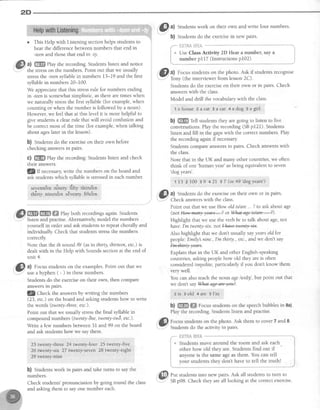 2D
o This Help with Listening sectionhelps studentsto
hear the differencebetweennumbers that end in
-teenand thosethat end in -ty.
a) ffi Play the recording.Studentslisten and notice
the stresson the numbers. Point out that we usually
stressthe -teensyllablein numbers 13-19 and the first
syllablein numbers 20-100.
We appreciatethat this stressrule for numbers ending
in -teenis somewhatsimplistic, asthereare timeswhen
we naturally stressthe first syllable (for example,when
counting or when the number is followed by a noun).
However,we feelthat at this level it is more helpful to
give studentsa clearrule that will avoid confusion and
be correctmost of the time (for example,when talking
about ageslater in the lesson).
b) Studentsdo the exerciseon their own before
checking answersin pairs.
c) ffi Play the recording.Studens listen and check
their answers.
lQIf necessaryvtite the numbers on the board and
ask studentswhich syllableis stressedin eachnumber.
s€vent&n oTo*ty dfty tltind*n
thirty ninetfen s€ventlr rfiftden
ffiffiffiffi ehyboth recordingsagain.Students
listen and practise.Alternatively,model the numbers
yourself in order and ask studentsto repeatchorally and
individually Check that studentsstressthe numbers
correctly
Note that the th sound /0/ (asin thirty, thirteen,etc.) is
dealtwith in the Help with Soundssectionat the end of
unit 4.
@
tt Focus,studentson the examples.Point out that we
usea hyphen ( - ) in thesenumbers.
Studentsdo the exerciseon their own, then compare
answersrn palrs.
lQ Check the answersby writing the numbers
(23, etc.) on the board and askingstudentshow to write
the words (twenty-three,etc.).
Point out that we usually stressthe final syllablein
compound numbers (twenty-ne, twenty-tw6, etc.).
Write a few numbersbetween3l and 99 on the board
and ask studentshow we saythem.
23 twenty*three 2.4twenty:four 25 twenty-ftve
26 twenty-six 27 twenly,ssven 28 twenty-eight
: 29 twenty-nine
b) Studentswork in pairs and take turns to saythe
numbers.
Check students'pronunciation by going round the class
and asking them to sayone number each.
til a) Studentswork on their own and write four numbers.
v.
b) Studentsdo the exercisein new pairs.
f*- {;glfi& itlir& **--**" "-"""-'-----i
i * Ur" Class Activity 2D Hear a number, say a i
! number p117 (Instructionsp102). I_***.''_-,:*_*_ ,,.,...,.***"*'*.-,''_^"_^^."""."*";'
,'&.l,al Focusstudentson the photo.Ask if studentsrecognise
v :
Tonv (the interviewerfrom lesson2C).
Studens do the exerciseon their own or in pairs. Check
answerswith the class.
Model and drill the vocabularywith the class.
'1ahouse zalat 3aeat 4adog 5agirl
b) ffi Tell studens they are going to listen to five
conversations.Play the recording (SBp121). Students
listen and fill in the gapswith the correctnumbers. Play
the recording againif necessary
students compareanswersin pairs. check answerswith
the class.
Note that in the UK and many other countries,we often
think of one
'human year'asbeing equivalentto seven
'dog years'.
'r'13zIo0 39 42I 57(or49''dogyears')
,'&i} a) Studentsdo the exerciseon their own or in pairs
v:.
Point out that we useHow oldis/are...?to askaboutage
(not Hew-+aayaews-2 or rffia+-age-is/a+'e--J).
Highlight that we usethe verbbe to talk about age,not
hava I'm twurty-srx.nm+@.
Also highlight that we don't usually sayyearsold for
people:Emily! nine.,I'mthirty.,etc.,and we don't say
ln+UeWeers.
Explain that in the UK and other English-speaking
countries,askingpeoplehow old they areis often
consideredimpolite, particularly if you don't know them
very well.
You can alsoteachthe noun age letd3l, but point out that
we don't saYWat-age+re1ea2'
2 is a old 4 at€ 5I'rn
b) ffi ffi Focusstudentson the speechbubblesin 8a).
Play the recording.Studentslisten and practise.
'$| Focusstudentson the photo. Ask them to cover7 and 8.
-
Studentsdo the activityin pairs.
Put studentsinto new pairs.Ask all studentsto tum to
SBp98. Check they areall looking at the correctexercise.
 