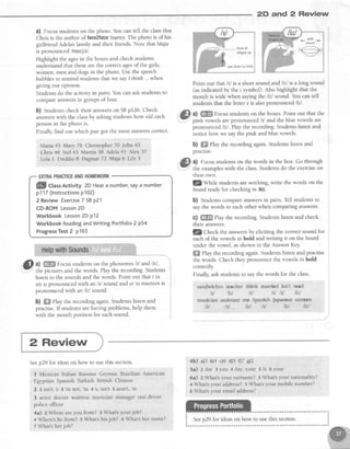 2D and 2 Review
a) Focusstudentson the photo. You can tell the classthat
Chris is the author of faceZfaceStarter.The photo is of his
girlfriend Adela'sfamily and their friends. Note that Maja
is pronounced lmatjel .
Highlight the agesin the boxesand check students
understandthat thesearethe correct agesof the girls,
women, men and dogsin the photo. Usethe speech
bubbles to remind studentsthat we sayI thinh... when
giving our opinion.
Studentsdo the activity in pairs.You canask studentsto
compareanswersin groupsof four.
b) Studentscheck their answerson SBp126. Check
answerswith the classby askingstudentshow old each
personin the photo is.
Finally, find out which pair got the most answerscoffect.
Marn *5 Mary 76 Christopher 70 John 65
Chris 46 Stef43 Martin 38 Adela41 Alex 37
Lola I FreddieI Dagmar72 Maja 6 Lily 3
@ al ffi Focusstudentson the phonemesltl and,litl ,
-
the pictures and the words. Play the recording.Students
listen to the soundsand the words. Point out that i in
six is pronounced with an /r/ sound andeein nineteenis
pronounced with an /ill sound.
b) ffiffiPlay the recording again.Studentslisten and
practise.lf studentsarehaving problems,help them
with the mouth position for eachsound.
Point out that ltl is a short sound and lll is a long sound
(asindicatedby the r s1'rnbol).Also highlight that the
mouth is wide when saying the li'^lsound.You can tell
studentsthat the letter e is alsopronounced /ill.
a) ffi Focusstudentson the boxes.Point out that the
pink vowels arepronounced ltl and the blue vowels are
pronounced lll . Play the recording.Studentslisten and
notice how we saythe pink and blue vowels.
b) ffi Play the recording again.Studentslisten and
practise.
a) Focusstudentson the words in the box. Go through
the exampleswith the class.Studentsdo the exerciseon
their own.
l!/wtrtte studentsareworking, write the words on the
board readyfor checking in 3c).
b) Studentscompareanswersin pairs.Tell studentsto
saythe words to eachother when comparing answers.
C) ffi Play the recording.Studentslisten and check
their answers.
fZ g1r"ry the answersby eliciting the correctsound for
eachof the vowels in bold and writing it on the board
under the vowel, asshown in the Answer Key
ffi fhy the recording again.Studentslisten and practise
the words. Check they pronounce the vowels in bold
correctly
Finally, ask studentsto saythe words for the class.
sandwiches teacher think married isn't read
hl litl ltl ltl lil l|'J
musician assistant me Spanish Japanesesixteen
M lil fi"n lil ft"| litl
@
wrde
mouth
,9)
jaw down (a little)
flflll ctassActivity2DHearanumber,sayanumber
p117 (lnstructionsplOZ)
2 Review Exercise7 SBp21
CD-ROM Lesson2D
Workbook Lesson2D p12
Workbook ReadingandWriting Portfolio2 p54
ProgressTest2 p165
2 Review
Seep29 for ideason how to usethis section.
I Mexican Italian RussianGerman BtaziLianAmerican
Egyptian Spanish Turkish British Chinese
2 2 isn't,'s e'm not, 'm 4 s, isn't 5 arent,
're
3 actor doctor waitress musician manager taxi driver
police officer
4a) z Where areyou from? 3 What'syour joh?
+ Where'she from? 5 What'shis iob? 6 What'sher name?
7What'sherjob?
+b) a)3 b)4 c)6 al5 t)7 gl2
5a) z Are 3you 4 Are,your 5 Is 6 your
6a) z What'syour surname? 3 What'syour nationality?
+ What'syour address?s What'syour mobile number?
6 What'syour email address?
 