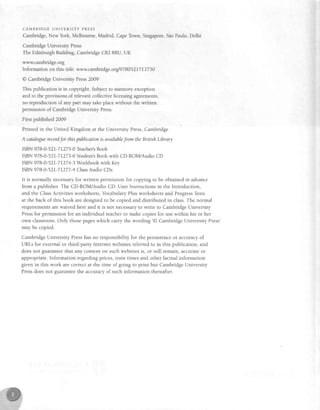 C A M B R I D G E U N I V E R S I T Y P R E S S
Cambridge,New York, Melbourne, Madrid, CapeTown, Singapore,SaoPaulo,Delhi
Cambridge University Press
The Edinburgh Building, CambridgeCB2 8RU, UK
www.cambridge.org
Information on this title: www.cambridge.orgl97805217I27 50
@ Cambridge University Press2009
This publication is in copl'right. Subjectto statutory exception
and to the provisions of relevantcollectivelicensing agreements,
no reproduction of any part may take placewithout the written
permission of CambridgeUniversity Press.
First published 2009
Printed in the United Kingdom at the University Press,Cambridge
A cataloguerecordJor thispublicationis availablefrom the British Library
ISBN978-0-52L-7L275-0 Teacher'sBook
ISBN978-0-521-71273-6Studenr'sBook with CD-ROM/Audio CD
ISBN978-0-521-71274-3Workbook with Key
ISBN978-0-521-7L277-4ClassAudio CDs
It is normally necessaryfor written permission for copying to be obtained in adyance
from a publisher. The CD-ROM/Audio CD: User Instructions in the Introduction,
and the ClassActivities worksheets, Vocabulary Plus worksheets and ProgressTests
at the back of this book are designed to be copied and distributed in class.The normal
requirements are waived here and it is not necessaryto write to Cambridge University
Pressfor permission for an individual teacher to make copies for use within his or her
own classroom. Only those pageswhich carry the wording'@ Cambridge University Press'
may be copied.
Cambridge University Presshas no responsibility for the persistenceor accuracy of
URLs for external or third-party Internet websitesreferred to in this publication, and
doesnot guarantee that any content on such websitesis, or will remain, accurate or
appropriate. Information regarding prices, train times and other factual information
given in this work are correct at the time of going to print but Cambridge University
Pressdoes not guaranteethe accuracy of such information thereafter.
 
