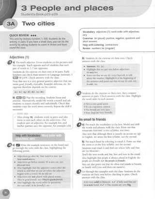 S People and ptaces
Student's Book p22-p29
Two cities
QUICKREVIEW rrr
Thisactivityreviewsnumbers1-100.Studentsdothe
activityin pairs.lf youhavea sma[[class,youcandothe
activitybyaskingstudentsto countinthreesandfours
roundtheclass.
Adjectives{1}
a) Pre-teachadjective.Focusstudentson the pictures and
the example.Teachoppositeand tell studentsthat each
pair of wordsin l-7 areopposites.
Studentsdo the exerciseon their own or in pairs. Early
finishers can check their answersin LanguageSummary3
ffiSffiffiSn p104. Check answerswith the class.
Note that nicers a very generalpositive adjectivethat can
meangood,fnendly, enjoyable,beautijul,delicious,etc. Its
oppositethereforedependson the context.
ae) 3c) +g) s0 sb) 7a) th)
b) ffi ffi ehy the recording.Studentslisten and
practise.Alternatively,model the words yourself and ask
studentsto repeatchora and individualliz Check that
studentscopy the word stresscorrectly Repeatthe drill if
necessary
'r After doing 1b),studentswork in pairs and take
turns to testeachother on the adjectives.One
student saysan adjective,for examplehot, and
his/her partner saysthe opposite, for exarnplecold.
Vocabularyadjectives(1);wordorderwith adjectives;
very
Grammarbe(pturat):positive,negative,questionsand
shortanswers
Helpwith Listeningcontractions
Reviewnumbers;be (singular)
b) Studentsdo the exerciseon their own. Check
answerswith the class.
r Answers 'tb) za)
o Hightight thatwe put verybeforeadjectives:
Itlwryhot.
c Point out thatwe sayIt3 (very)hotlcold.to talk
abouttheweather Highlight It at the beginningof
thesentenceandpoint out thatwe sayItb cold.not
tuM, etc.
@I Studentsdo the exerciseon their own, then compare
T answersin pairs. Check answerswith the class.Highlight
the word order in eachanswer
e He'sa very goodactor.
3 lt's an expensivecamera,
+ Hislriendsareverynice.
5Your dogsarevery friendly.
@
al
?*:u:
the examplesentenceson the boardand
go through the rules with the class,highlighting the
following points
r Adjectivesgo after be'.Yourwatchis nice.rrot
M.
r Adiectivesgo beforenouns: It'sanew car. ftot
It++-e*r-+erv.
r Also highlight that the adjectivecomesafter the
article a, and that we usean when the adjective
beginswith a vowel: It'san old car
r Adjectivesarenot plural with plural nouns.
They'regoodfiends. nor Thq4egeokJAands.
o AIso highlight the word orderin questions:
Areyou cold.?,Is hefnmdly?, etc.
Anemailtofriends
@ ll
Pre-teachthe vocabulary in the box. Model and drill
.: the words and ohraseswith the class.Point out that
rcstqurantlrestiont/ is two syllables,not three.
Also note that although thereis usua an accenton cafe
in English,we stressthe first syllable,not the second.
b) Pre-teachEmailby referring to email A. Point out that
the stressis on the first syllable,not the second.
Studentsreademail A and find out where Sa and Dan
are(in Moscow)
Teachthe new words and.but.hereandnow in the email.
Also highlightthatpeople is alwaysplural in English: the
peopleareJnendly not Wly
You can alsopoint out that we often end emailsto friends
or family withLove and then our name(s).
.iffl Co through the exampleswith the class.Studentsdo the
v
": exerciseon their own beforechecking in pairs. Check
answerswith the class.
311t'bvery cold in Moseow.4 / 5 5a11yand:Eanare
in a nertrhotel o / I The roorns are very big.
 