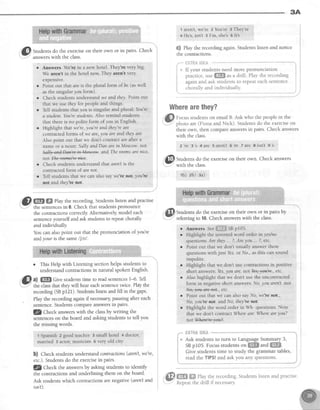 3A
@
Stra"ns do,the exerciseon their own or in pairs. Check
answerswith the class.
r Answers Meorein a new hotel. They're very big.
We aren't in the horel now. They aren't very
exnensive.
Point out that &reis the plural form of be (aswell
asthe singularToulorm).
Checkstudentsunderstandwe andrhey.Pointout
that we asethel for peopleand things.
TeIlstudentsthatloa is singular and plural: You're
d,student.You'restudents.Also remind students
that thereis no polite form of you in English.
Highlight that we're,you're andthey'reare
contractedforms of wedre,iou are and.theyare.
Also point out that we don't contractare afLera
nameor a noun: SallyandDan arein Moscow.nol
W. andTheroomsarenice.
notW
Checkstudentsunderstandthat areirtis the
contractedform of rre llot.
Tell studentsthat we canalso saywe'renot,you't's
not and they'renot
@ W ffi tlay the recording.Studentslisten and prac[ise
."I. the sentencesin 6. Check that studens pronounce
the contractionscorrectly Alternatively,model each
sentenceyourselfandaskstudentsto repeatchorally
and individually
You can alsopoint out that the pronunciation of you're
andyour is the same/jcll.
o This Help with Listening sectionhelps studens to
understandcontractionsin natural spokenEnglish.
B, ^l ffiffi Cive studentstime to readsentencesI-6. Tell
-" the classthat theywill heareachsentencetwice.Playthe
recording(SBpf21). Studentslistenandfill in the gaps'
Play the recording againifnecessary pausingafter each
sentence.Studens compareanswersin pairs.
14 Checkanswers with the classby writing the
sentenceson the board and askingstudentsto tell you
the missingwords.
t Spanlsh 2 good teacher 3 small hotel + doctor,
married 5 actor, musician e very old city
b) Check studentsunderstandcontractions(arenlt,we're,
etc.).Studentsdo the exercisein pairs.
fZ g11sgl<the answersby asking students to identify
the contractionsand underlining them on the board.
Ask studentswhich contractionsarenegative(aren'tand
islr't).
1 aren't,we're 2 You're 3 They're
4 He's,isn't 5 I'm, shes 6 lt's
C) Play the recording again.Studentslisten and notice
the contractions.
,*""-usTfl&6*fi&*-*"--
:
N* If yourstudentsneedmorepronunciation ii . ' f f i . r r . l
practice,useffiffi asa drill. Playtherecording i
againandaskstudentsto repeateachsentence i
,**-:::1r:-1-':***l:-" -----j
Wherearethey?
:,'p
Fo.nr studentson email B. Ask who the peoplein the
"l' photo are (Fiona and Nick). Studens do the exerciseon
their own, then compareanswersin pairs. Check answers
with the class.
2're 3s 4are Saren't6e Tare Sisn't 9's
@
S*9"1s do theexerciseon theirown.Checkanswers
wltn tne class.
rb) zb) 3a)
Studens do the exerciseon their own or in pairs by
referring to 10.Check answerswith the class.
Answers See{jffiffi SBpio5
Highlight the invertedword order in yes/no
questions:Are thqt ... ?,Areyou... ?,etc
Point out that we don't usually answerthese
questionswith just Yesor No.,asthis cansound
impolite
Highlight that we don't usecontractionsin positive
short answers'.Yes,you 6re.rrotkgle#re., etc.
Also highlight that we don't usethe uncontracted
form in negativeshort answers:No,you aren't.tLoL
Noyyea-*re.+et , etc.
Point out that we can alsosayNo, we'renot ,
No,you'renof. and No,they'renot.
Highlight the word order in Wh- questions Note
thatwe don'tcontractWhereare:Whereateyou?
notWlwe+eae*.
I
read the TIPS!and ask you any questions.
@ffi ry "=,jit
recording.Studentslistenandpractise.
Kepeat tne dnll ll necessary.
a
a
 