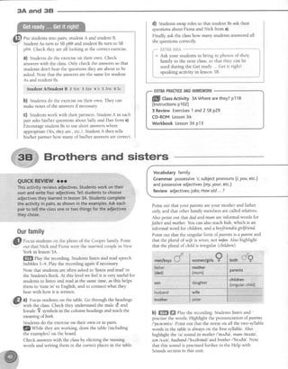 3A and 38
Ourfamily
p fo.rn studentson the photo of the Cooper family Point
.: out that Nick and Fiona were the married couple in New
Put studentsinto pairs, student A and student B.
:" StudentAs turn to SBp88 and student Bs turn to SB
p94. Check they areall looking at the correctexercise.
a) Studentsdo the exerciseon their own. Check
answerswith the class.Only check the answersso that
studens dont hear the questionsthey areabout to be
asked.Note that the answersare the samefor student
As and student Bs.
Strrdent A/Student B 2 Are 3 Are 4's 5Are 6 Is
b) Studentsdo the exerciseon their own. They can
make notes of the answersif necessary
G) Studentswork with their partners.StudentA in each
pair askshis/her questionsabout Sa and Dan from a).
Encouragestudent Bsto useshort answerswhere
appropriate (Yes,theyare., etc.).StudentA then tells
his/her partner how many of his/her answersarecorrect
York in lesson3,{.
ffiffi ehy the recording.Studentslisten and readspeech
bubbles 14. Playthe recording againif necessary
Note that studentsareoften askedto 'listen and read'in
the Student'sBook. At this level we feelit is very useful for
studentsto listen and read at the sametime, asthis helps
them to
'tune in to English, and to connectwhat they
hear with how it is written.
0) Focusstudentson the table.Go through the headings
with the class.Check they understandthe male d and
female I symbols in the column headingsand teachthe
meaningofboth.
Studentsdo the exerciseon their own or in pairs.
flZyr111" they areworking, draw the table (including
the examples)on the board.
Check answerswith the classby eliciting the missing
words and writing them in the correctplacesin the table.
d) Studens swaproles so that student Bsask their
questionsabout Fiona and Nick from a).
Finally,ask the classhow many studentsansweredall
the questionscorrectly
;rrri"."**o I
, so that they can be i
rdy ...Get it right! i
::111*
"
*-.-i
Vocabularyfamily
Grammarpossessive's;subjectPronouns(1,you,etc.)
andpossessiveadjectives(my,your,etc.)
Reviewadjectives;jobsiHowold...?
Point out that your parentsareyour mother and father
only, and that other family members are called relatives.
Also point out that dad andmum areinformal words for
Jatherandmother. You can alsoteachlcids,which is an
informal word for children,andaboyfriurd/a girlJnend.
Point out that the singular form of.parentsis a parent and
that the pluralof wifeiswives,notwlfu. Also highlight
that the plural of childis irregular (children).
b) ffi ffi rhy the recording.StudenLslisten and '
practisethe words. Highlight the pronunciation of parrnts
/'pearents/. Point out that the stresson all the two-syllable
words in the tableis alwayson the first syllable.Also
highlight the ltl sound in mother l'mn6el,mum lmt.'ml,
son/s,rn/, husbandl'httzband/andbrother /'br,r6e/. Note
that this sound is practisedfurther in the Help with
Soundssectionin this unit.
Brothers and sisters
pflll CtassActivity 34Wherearethey?p118
(lnstructionsp102)
3 ReviewExercises1 and2SBp29
CD-ROMLesson3A
WorkbookLesson3Ap13
 