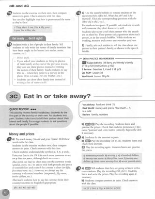 3E| and 3G
,
@
S,.rd"ns.do the exerciseon their own, then compare
:,.1" 2nsw€rsin pairs. Check answerswith the class.
You can alsohighlight that thetris pronounced the same
asthey'rel6eal.
z They,their ,3our, His 4 ${y,your
s you, his 6 ller; she
IYI al Use the soeechbubbles to remind studens of the. t - '
: questionsHow old is he?,What hisjob? andls he
Studentswrite a list of peoplein their family Tell
studentsto only write the namesof family membersthat
havebeen taught in the lesson(not uncles,aunts,
cousins.etc.).
Put studentsinto pairs. If possible,ask studentsto work
with someonethey dont know very well.
Studentstake turns to tell their partner who the people
areon their list. Their partner asksquestionsabout each
person,asin the speechbubbles.While studentsare
working, monitor and correctany mistakesyou hear.
b) ninally ask eachstudent to tell the classabout one
person in their partner's family, asshown in the speech
bubble.
fiKTfrAfg}ilJl$
If you askedyour studentsto bring in photos '
of their family at the end of the previouslesson, f
they can use thesephotos instead of writing t
the names of their family Teachstudents to say i
This is ...when they point to a personin the I
photo (This is Lucas.He my brother.,etc.).
I
Students can draw their family tree instead of i' - ' - ' - - : t
I
writing a list of namesin 11. i
Eat in or take away?
marned?.Elicit the correspondingquestionswith shs
(Howoldis she?,etc.).
PilIillbUs Activity38BarryandWendy'sfamity
p119-p120(lnstructionsp102)
3 ReviewExercises3,4 and5 SBp29
CD-ROMLesson38
Workbook Lesson38 p14
Moneyandprices
dl
3l al Pre-teachmoneyl'mnnil andprice lpratsl. Drill these
wordswlth tne class.
Studens do the exerciseon their own, then compare
answersin pairs. Check answerswith the class.
Check studentsunderstandthe s).'rnbols{, $, €, p andc.
Point out that in the UK it is much more common to say
tenp than tenpence,although both are correct.
Also point out that we often miss out the currencywords
(powds, euros,etc.)in priceswith both pounds and pence
or euros/dollarsand centsif the context is clear (ten1i1tr,
Jiveninety-nine,etc.).However,we alwayssaythe
currency with round numbers (tenpounds,fifty euros,
twelvedollars, etc.).
Also teachstudentshow to saythe currency from their
country/countries in English if appropriate.
zb) 3e) +c) sa) od)
Vocabutaryfoodanddrink(1)
Rea[World moneyandprices;Howmuch...?;
in a caf6
Reviewfamily;numbers
b) ffi ffi elay the recording.Studens listen and
practisethe prices.Check that studentspronouncep lpitl,
eurosl'juereuzl andcants/sents/ correctly Repeatthe drill
if necessary
@
,l Studens do the exercisein pairs.
check their answers.
ffi flay the recording again.Studentslisten and practise
the prices.
a)seventeenpounds b)seventyp c)a hundreddollars
d) twenfy-orireeuros e) thirty-ftve cents f) twenqtonq
datrlars,g) threeeuros oeventy-fl1.e,h) sevenpound*stxty
,,1& u) m Teil studentsthat they aregoing to listen to'five
i.-I-''' conversations.Play the recording (SBpf 21). Students
listen and write the prices.Play the recording againif
necessary
b) Studentscompareanswersin pairs. Check answers
with the class.
1{.25 z $64 3 7Op 4 f,48.50 s €95
 