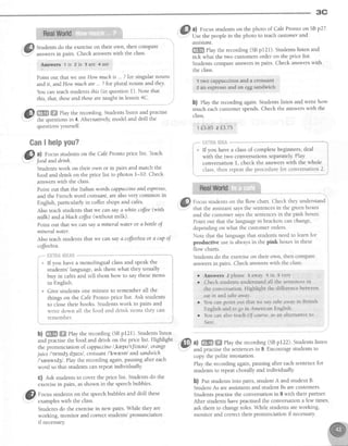 3C
Studentsdo the exerciseon their own, then compare
answersin pairs. Check answerswith the class'
Amwerc lis 2is 3arc 4are
Point out that we useHow much is... ?for singular nouns
and it, and How muchare ... ?for plural nouns and they.
You can teachstudentsthis (in question 1). Note that
this,that, theseandthosearetaught in lesson4C'
@ W ffi elay the recording.Studentslisten and practise
:' the questionsin 4. Alternatively,model and drill the
questionsyourself.
GanI helpyou?
,ffl a) Focusstudentson the Caf€Pronto price list. Teach
w
'.4' foodanddnnh.
Studentswork on their own or in pairs and match the
food and drink on the price list to photos 1-10. Check
answerswith the class.
Point out that the Italian words cappuccinoandespresso,
and the French word croissanf,arealsovery common in
English, particularly in coffeeshopsand caf€s.
Also teachstudentsthat we can sayawhite colt'ee(with
milk) and ablach coffee(vithout milk).
Point out that we can saya mineral wqter ot abottle of
mineral water.
Also teachstudentsthat we can saya coft'ee/teaor a cupoJ
coffee/tea.
fi.H'"i"{iai#i*iii
lf you have a monolingual classand speak the
students' language,ask them what they usually
buy in cafesand tell them how to say theseitems
in Enslish.
* Give students one minute to remember all the
things on the Cafe Pronto price list. Ask students
to closetheir books. Studentswork in pairs and
i write down all the food and drink items thdy can i
i r - - l
I rememDer.
;l-1--,,,,."-*"-""---,,,,,,
b) ffi ffi rlay the recording (SBpI21). Studentslisten
and practisethe food and drink on the price list' Highlight
the pronunciation of cappuccino/,krepu'tJi:neul, orange
juice I'ornd3 dguls/, croissant/'kweso/ andsandwich
/'senwrd3/. Play the recording again,pausing after each
word so that studentscanrepeatindividually
c) Ask studentsto cover the price list. Studentsdo the
exercisein pairs, asshown in the speechbubbles.
@
ro.,-,, studentson thespeechbubblesanddrill these
exampleswith theclass.
Studentsdo the exercisein new pairs.While they are
working, monitor and correctstudents'pronunciation
if necessary
f*-i +
0) Focusstudentson the photo of Caf€Pronto on SBp27'
Use the peoplein the photo to teachcustometand
qssistqnt.
ffi elay the recording (SBp121). Studentslisten and
tick what the two customersorder on the price list.
Studentscompareanswersin pairs. Check answerswith
the class.
1 two cappuecinosand a croissant
2 an espr€ssoand an eggsandwich
b) elay the recording again.Studentslisten and write how
much eachcustomerspends.Check the answerswith the
class.
1f5.85 2f3.75
.'*. i:Hifi* l*ire **-***"
,a If you have a classof complete beginners, deal
with the two conversations separately.Play
conversationI, check the answerswith the whole
i class,then repeatthe procedurefor conversation2. i
Focus students on the flow chart. Check they understand
that the assistant says the sentences in the green boxes
and the customer says the sentences in the pink boxes.
Point out that the language in brackets can change,
depending on what the customer orders.
Note that the language that students need to learn for
productive use is always in the pink boxes in these
flow charts.
Students do the exercise on their own, then compare
answers in pairs Check answers with the class.
r Answers 2 please 3 away 4 in s verY
o Check s[udents understand all the sentencesin
the conversation. Highlight the difference between
eqt in and tahe away,
r You can point out that we say tahe away in British
English and to go in American English'
r You can also teach Of course. as an alternative to
Sure.
a) ffi ffi elay the recording (SBp122). Studens listen
and practisethe sentencesin 9. Encouragestudentsto
copy the polite intonation.
Play the recording again,pausing after eachsentencefor
studentsto repeatchorally and individually
b) nut studentsinto pafus,student A and student B'
StudentAs areassistantsand student Bsare customers.
Studentspractisethe conversationin I with their partner.
After studens havepractisedthe conversationa few times,
ask them to changeroles.While studentsareworking,
monitor and correct their pronunciation if necessary
 