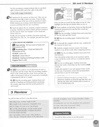 3D and 3 Review
Use the recording to remind studentsthat we sayblach
colJee(without milk) andwhite cofJee(vnthmllk).
zLea 3 fish +eggs 5 chocolafe
. ffl a) Studentsdo the exerciseon their own. They canuse
-
i vocabularyfrom 1a)or their own ideas'Point out that
they can useany of the new verbsin sentences5 and 6'
While studentsareworking, check their sentencesfor
acsJracyand help with any new vocabulary
b) feach the phraseMe too.Studentscomparesentences
in groups.Studentssaywhich of their partners'sentences
arealso true for them, for example:a Ilovebread and
cheese.BMe too!.
Finally,ask eachgroup to tell the classabout food and
drink they love, like, etc.,for exarnple:Jan andllovebread
and cheese.
@al ffi Focusstudentson the phonemeslnl andl,tl,
-
the pictures and the words. Play the recording.Studens
listen to the soundsand the words. Point out that o in
coffeeis pronounced with an /o/ sound and u in umbrella
is pronounced with an /d sound.
b) ffi Play the recording again.Studentslisten and
practise.If studentsarehaving problemsproducing
the sounds,help them with the mouth position for
eachsound
Point out that we round the lips when we say/o/. AIso
highlight that the lips arerelaxedwhen we say lttl.
&L al Focus studentson the boxes.Point out that the pink
.Y;' vowels areDronounced lol andthe blue vowels are
prono,rrra"d/rrl.
{ffi$ play the recording. Studentslisten and notice how
we saythe pink and blue vowels.
b) ffi Play the recording again.Studentslisten and
pracuse.
0) Go through the examplewith the class.Studentsdo
the exerciseon their own.
b) Studentscompareanswersin pairs. Encourage
studentsto sayall the words when comparing answers'
c) ffi Play the recording.Studentslisten and check
their answers.
Note that all the words with an /o/ sound aresaidby
a man and all the words with an /,r/ sound aresaidby
a woman.
ffi ehy the recording again.Studentslisten and
practisethe words. Check they saythe vowels in bold
correctl;r
Finally, ask studentsto sayeachgroup of threewords
for the class.If necessarycorrect their pronunciation
and ask them to say the words again.
"-*' *gTfiSXSFri-'**-****
* Remind students that there is a chart of the
phonemic symbolson SBpt26 and that they can
practise the Help with Sounds drills at home on
the CD-ROM/Audio CD.
lipsrounded
(a little)
a
lipsforward
llil]il|ctas Activity 3DFromstartto finishp121
(lnstructionsp103)
ffill vocabutaryPtus3 Foodanddrinkp153
(lnstructionsp147)
CD-ROMLesson3D
WorkbookLesson3D p17
WorkbookReadingandWritingPortfolio3 p56
ProgressTest3 p166
3 Review
Seep29 for ideason how to use this section.
la) zbig 3new 4cheap5uglY ocold
lb) zsmall 3old +expensive5beautiful6hot
2a) z's 3 isn't 4's 5 are 6're 7 ate 8 aren't
2b) z Is the schoolcheap?3 Is the teachergood?
+ Are the studentsfriendly? s Vhere'sthe horel?
6 Are the rooms very big?
2c) t In London. 2 No, it isn't. 3 Yes,hey'sheis.
4 Yes,they are. 5 Near the school 6 No, they aren't.
3 Zwife:daughter 4son 5sister 6brother Tfather
8 mother
4 2 possessive 3 is 4 is 5 is, possessrve6 1s,possessrve
5 2 yo u r 3 h is 4 h e r 5 its 6 o u r T th e ir
6a) 3d) ai) sc) 6h) 7a) e0 se)
 