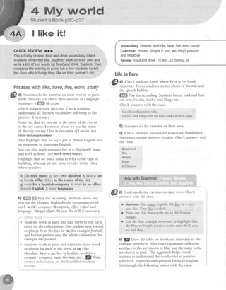 4 My vtrnrtd
I like it!
Phraseswithfike,have,live,work,study
a) Studentsdo the exerciseon their own or in pairs.
Early finishers can check their answersin Language
Summary4ffiffimSBp106.
Check answerswith the class.Check students
understand all the new vocabulary,referring to the
picturesi[ necessary
Point out that we can say in the centreof thecity or
in the city centre.However, when we use the name
of the city, we say I live in the centreof London.not
+lAwA+e*de*+mtre.
Also highlight that we sayaflat in British English and
an apaftment in American English.
You can also teachstudentslive in a (biglsmall)house
and worh at home(not werh
'-+r+-my-hease).
Highlight that we usea houseto refer to the type of
building, whereaswe use hometo refer to the place
where you live
b) like rock music c) have two chtldren d) have a car
e) live in a flat f) live in the cenfre of the city
g)work for a Spanish company h)work in an olfite
i) study English j) study langucges
b) ffi ffi ehy the recording. Students listen and
practisethe phrases Highlight the pronunciation of
worh lws'^kl, company/'k,rmpeni/, ofJiceI'oftsl and
languagesl'lr;4gwtd3tz/. Repeatthe drill if necessary.
. . - -
: ' Y l i : ; i i - ! :i : l j
examplelihelootball.
* Students work in pairs and write one more word
or phrasefor eachof the verbs inla) (lihe
chocolate,havea cat, live in London,worhJor a
computercompany,studyGerman,etc.).fZy7rt1"
correctcollocationson theboardfor students i
to copy. i
Vocabularyphraseswith /rke,have,Iive,work,study
GrammarPresentSimple(1,you,we,they):positive
andnegative
Reviewfoodanddrink(1)and(2);famity;be
LifeinPeru
&tr al Check studentsknow where Peru is (in South
r-. .'
-l America). Focusstudentson the photo of Ricardoand
the speechbubble.
ffi fhy the recording. Students listen, read and find
out who Cecilia,Carlosand Diego are.
Check answerswith the class.
Cecilla is R,icardo'swife.
Carlosand DiegoareRicardo:andCecilia'ssons-
b) Students do the exerciseon their own.
c) Check studentsunderstandhomeworh/'heumwsrk/.
Students compare answersin pairs. Check answerswith
the class.
2 married
3 i s
4 Dine
5 are
6 Chinese
d) Studentsdo the exerciseon their own Check
answerswith the class
r Answers Youstudy English.We live in a very
nice flat. They like football
Point out that theseverbsarein the Present
Simple.
Usethe four examplesentencesto highlight that
the PresentSimplepositive is the samefor I, you,
we andthey.
b) g Draw the table on the board and write in the
examplesentences.Note that in grammar tablesthe
auxiliary verbs are shown in blue and the main verbs
are shown in pink. This approach helps visual
learners to understand the word order of positive
sentences,negativesand question forms in English.
Go through the following points with the class.
 