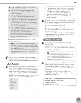 4A
Use rhe examples to highlight the word order:
I/youlwe/they + don't + verb + ..
Point out that don't is the contracted form of
do not and that we usually use this form when
writing and speaking.
Establish that the auxiliary do has no meaning,
but is used to make the negative form of the
Present Simple with I/y ou/we/they.
Also point out that we use don't in negativeswith
I, you, we, they for all verbs except be' Ifnecessary
write these sentenceson the board for comparison
I'm not a teach(r Youaren'tFrenth.Wearen'Iin this
class.They aren'tJrom the USA.
With a strong class you can teach students that
I, you, we and thel in the example sentences are
called'the subject', and that in positive sentences
the subject always comes before the verb.
However, we suggest you simply call the infinitive
'the
verb' at this level to avoid overioading
students with grammatical terms.
#HTilJXi{3fi&
Put studentsinto pairs,A and B. Ask student As
to look at the text about Ricardoand student Bs
to look at the text about Sandra.Students
underline all the phrasesfrom la) they can
find in their texts. Students then work with
their partner, swap books and check their
partner's answers.
G) tt Check students und.erstandwhat to do by focusing
Y on the example and asking individual students which
sentenceis true for them.
Studentsdo the exerciseon their own.
b) Studentswork in pairs and say their sentencesto
each other. Students also decide how many of their
sentencesare the same.
Ask eachpair to tell the classtwo sentencesthat are
true for both students, for example, Wedonl worh in
an ffice., Welihe Italianfood., etc.
Focus students on the examplesand check they
rememberfalse.
Students do the exerciseon their own. While they are
working, check their sentencesfor accuracy and help
with any new vocabulary.
t'--" il,v'-?firii*fl'{i *---'"*-"-"'
i . gDemonstrate the activity by writing three j
I -*,,^ ^^A +l-^^ f^1.^ .^-t^-^ac olrnrrt rrnrr nn fhe l
i true and threefalsesentencesabout you on the
! board using languagefrom 1a).Studentswork
I i" pairs and guesswhich sentencesare false'
i Students can then do 7 on their own.
" t
Drill the sentencesin the speechbubbles to remind
students of the language they need to do the exercise.
Put studentsinto new pairs,A and B. StudentAs say
their sentencesfrom 7. StudentBs decideif they are
true or false.
When they havefinished, studentschangeroles.
Finally, ask each student to tell the classone of their
partner'strue sentences.
EXTRAPRACTICEANDHOMEWORK
4 Review Exercises1 and 2 SBp37
CD-ROM Lesson4A
Workbook Lesson4A p18
l*
I
I
Il
t
G) Studentsdo theexerciseon their own. Check
answerswith the class.
t ,]/,,;n'ac.rtsstudehtson ihe tableon theboard'
nlitlt -hi"h wordeirrsentencesI and2 from3c)
@ m ffi ehy therecording.Studentslistenand
practise.Checkthatstudentspronouncedonl ldeuntl
correctlyin eachsentence.Repeatthedrill if necessary
LifeinAustralia
@ tl Focusstudentson the photo of Sandraand the
-
speechbubble. Studentsdo the exerciseon their own
before checking in pairs. Check students understand
that a (+) sign indicatesa positive sentenceand'a (-)
sign indicates a negative sentencebefore they begin.
b) ffi Play the recording. Students listen and check
their answers. Check answerswith the class.
2 live
3 have
4 don't have
5 don't live
6 work
7 study
a like
 