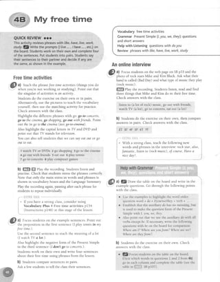 My free time
Freetimeactivities
a) feach the phrasefree time activities (things you do
when you're not working or studying). Point out that
the singular of activitiesis an activity.
Studentsdo the exerciseon their own or in pairs.
Alternatively, use the pictures to teach the vocabulary
yourself, then use the matching activity for practice.
Check answerswith the class.
Highlight the different phraseswith go: go to concerts,
go to the cinema,go shopping,go out with friends. Point
out the in go to the cinema (not go+e-einme).
Also highlight the capital letters in TY andDVD and
point out that TV stands for television.
You can also tell studentsthat we can sayeatout or go
out to eat.
1watch TV or DVDs 2 go shopping 3go to the cinema
4 go out with friends 5 eat out 6 play termis
7 go to concerts I play coruputergames
b) ffi ffi ehy the recording. Studentslisten and
practise. Check that students stressthe phrasescorrectly.
Note that only the main stressin words and phrasesis
shown in vocabulary boxes and the LanguageSummary
Play the recording again,pausingafter eachphrasefor
studentsto repeatindividually
*- {"bl:'$t*.il}iii! *-"- - """."-"""" -"}
+' If you havea strong class,considerusing i
Vocabulary Plus 4 Free time activities pI54 1
(InstructionspI48)atthisstageofthelesson
Vocabularyfreetime activities
GrammarPresentSimpte(1,you,we,they):questions
andshortanswers
Hetpwith Listeningquestionswithdoyou
Reviewphraseswith ,ke,have,live,work,study
Anonlineinterview
@ tl Focusstudentson the web pageon SBp33 and the
: ohoto of rock starsMike and Kim Black.Ask what their
Land is called (BadDay) and what q?e of music they play
(rock music).
ffi elay the recording. Students listen, read and find
three things that Mike and Kim do in their free time.
Check answerswith the class.
listen to (a lot of rock) music, go out wifh friends,
watch TV (a lo1),go to concerts,eatout (a lot)
b) Students do the exerciseon their own, then compare
answersin pairs. Check answerswith the class.
ET 3F 4F 5F 6T 7F
e With a strong class,teach the following new
words and phrasesin the interview'. roch star, also,
fantastic,listento (rochmusic),of course,Havea
niceday!.
@ 1)
Focusstudentson the examplesentences.Point out
,l' the preposition in the first sentence(I play tennisin my
free time.).
Use the secondsentenceto teachthe meaningof a lot
(I watch TV a lot.).
Also highlight the negative form of the PresentSimple
in the third sentence(I ilon't go to concerts.).
Studentswork on their own and write four sentences
about their freetime using phrasesfrom the lesson.
b) Studentscomparesentencesin pairs.
Ask a few studentsto tell the classtheir sentences
ffi at f.Z1ru* the table on the board and write in the
w
examplequestions.Go through the following points
with the class
. Usethe examplesto highlight the word order:
questionword + do + I/youlwe/they+ verb +
r Establishthat the auxiliary do hasno meaning,but
is usedto makethe questionform of the Present
Simplewith I, you, we,they.
o Also point out that we usethe auxiliary dowith all
verbsexceptbe.If necessary,write the following
queslionswithbe on the boardfor comparison:
WhereamI? Whereareyoufrom? Wherearewe?
Wherearetheyfrom?
b) Studentsdo the exerciseon their own. Check
answerswith the class.
. tZ Focusstudentson the tableon the board.
Elicit which words in questionsI and 2 from 4h)
go in eachcolumn andcompletethe uble (seethe
tableinff*iii|$ssptoT).
 