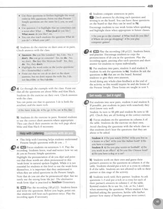 4B
. Use thesequestionsto further highlight the word
order in Wh- questions.Point out lhat Present
Simplequ€stionsarethe samefor I, you, we and
they.
o Usequestion2 to highlight that we sometimesuse
. a noun afterWhat ... : Whatfood doyou lilte?,
Whmtffi'ursicdoyoulike?, etc.
r You canalsoteachstudentsthe questionWhst do
you do?= What'syouriob?.
G) Studentsdo the exerciseon their own or in pairs.
Check answerswith the class.
r Answers Do you like London? Yes,I do. No, I
don't. Do you 8o to concerts?Yes,we do. No,
we don't. Do they like Mexican food? Yes,they
do. No, theydon't
r Highlight the word order in t}l.eyeslnaquestions:
Do+ I/you/welthey+ verb+... .
r Pointout thatwe usedoor don'tin the short
answers,but we don't repeatthe verb: Yes,I do
not Yeg-l-I4#eor YesJ4el+he.
&3 a) Go through the examplewith the class.Point out
that all the ouestionsareabout Mike and Kim Black.
Studentsao tn. exerciseon their own. Check answers
with the class.
You can point out that in question3 do is both the
auxiliary and the main verb.
2 Do, have 3 do, do 4 Do, go 5 Do, eat 6 Do, like
b) Studentsdo the exercisein pairs.Remind students
to use the correctshort answerswhere appropriate.
They can check their answerson the web pageabout
Mike and Kim Black if necessary.
o This Help with Listening helps students understand
PresentSimplequestionswith doyou . . ?.
@
^l Sffi ro^cus.students on sentences1-4. Play the
: recording.Studentslisten, read and notice how we say
doyou in PresentSimplequestions.
Highlight the pronunciation of doyou /dje/ and point
out that thesewords are often pronounced in this
'weak form' in natural spoken English. While it is not
essentialfor students at this level to use the weak form
themselves,it is important that they understand it
when they are askedquestionsin the PresentSimple.
Note that doyou can alsobe pronouncedld3el, but we
rarely use the strong form /du jul/. The alternative
weak form ld3el is practised in faceZfaceElementary
b) ffiffi Play the recording (SBp122). Studentslisten
and write the questions.Beforeyou begin, point out
that studentswill hear eachquestiontwice. Play the
recording again if necessary.
G) Studentscomparesentencesin pairs.
lQ Check answersby eliciting each question and
writing it on the board. You can leave thesequestions
on the board so that they can be usedin 7b)
Encourage students to use weak forms when speaking
and highlight them when appropriate in future classes.
1 Do you go to the cinerna? e What food do laq like?
a Where do you go shopprng? 4 Do you play
comPutergames?
,@
ul ffi$flSehy the recording (SBp122). Studentslisten
I' and practise.Encouragestudentsto copy the
pronunciation of doyou in the questions.Play the
recordingagain,pausingafter eachquestionand short
answer for students to repeat individually
b) fut studentsinto pairs,studentA and student B.
Student As ask the questions in 6a).Student Bs ask the
questions in 6b) that are on the board. Remind
students to give their own answers.
Avoid doing any whole-class feedback at the end of
the activity, asthis would require he and sheforms of
the PresentSimple.Theseforms are taught in unit 5.
Put studentsinto new pairs, studentA and student B.
If possible,put studentsin pairs with somebodythey
don't know very well.
StudentAs turn to SBp86 and studentBs turn to SB
p92. Check they are all looking at the correctexercise.
a) Focusstudentson the questionsin column A of
the table. Students do the exerciseon their own.
Avoid checking the questions with the whole classso
that studentsdon't hear the questionsthat they are
about to be asked.
Student A 2 Do you watch DrDs? 3 Do you llve in
a houseor a flat? 4 Do you like ltalian food? s Do
you havea computer?
Student B b)Do you play tennis or football? c)Do
you work in an office? d) Do you like Chinesefood?
e)Do you have a dog or a cat?
b) Studentswork on their own and guesstheir
partner's answersto the questions in column A of the
table.Studentsshould put a tick or a crossin column
B of the table. Students are not allowed to talk to their
partner at this stageof the activity.
G) Studentswork with their partner. Student As ask
questions1-5 and put a tick or a crossfor eachof
their partner's answersin column C of the table.
Remind student Bs to use Yes,I do. or No, I don't.
when answering the questions. When student A has
finished asking the questions, hey'shetells his/her
partner how many of his/her guesseswere correct.
 