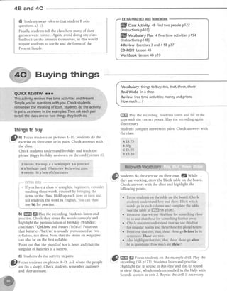 48 and 4C
d) Studentsswaproles so that student B asks
questionsa)-e).
Finally, students tell the classhow many of their
guesseswere correct.Again, avoid doing any class
feedback on the answersthemselves,as this would
require students to use he and sheforms of the
PresentSimple.
Buying things
EXIRAPRACTICEANDHOMEWORK
ffill CUssActivity48 Findtwo peoptep122
(lnstructionsp103)
ffiIl VocabularyPlus4 Freetimeactivitiesp154
(lnstructionsp148)
4 ReviewExercises3 and4 SBp37
CD-ROMLesson48
WorkbookLesson48 p19
Vocabulary things to buy;this,that, these,those
RealWorld in a shop
Review free time activities;money and prices;
Howmuch... ?
ffi play the recording. Students listen and fill in the
gapswith the correctprices.Play the recordingagain
if necessary.
Students compare answersin pairs. Check answerswith
the class.
A fl+"75,
81SOp
,cf,6.95
or{3.59 l
HelBwithVocabutary
Students do the exerciseon their ow1.3ZWhile
they are working, draw the blank table on the board.
Check answerswith the classand highlight the
following points.classof c
: words y
lass.Hol
he word
class
3 WOI
lass.
' . a c u
esev
e clas
.sthe
pract
t*s&*
have i
rg the
to the
rdents
t f o r p
$ t o
stud
la) f
frHTT
If y.
teac
rterr
tell
use
l
i 4
I
I
t
I
qTH&I
'you
I
:achin
ems tt
:ll stur
sela)
Lplete
rselfb
p eacl
Englis
rpr
rs(
p(
En
tss oI com
rords your
rs.Hold u1
word in l
lce.
;;;;;,"""'':;;;lselfby bringingthe i
r eachitemin turn and I
inglish.Youcanthen iI
i
""""._j
b) ffi ffi ehy the recording. Students listen and
practise. Check they stressthe words correctly and
highlight the pronunciation of birthday I'bstfldetl,
chocolates/'tJoklets/ and tissuesl'It[ru.zl. Point out
thatbdttenesI'bntrvl is usually pronounced astwo
syllables,not three.Note that the stressonmagazine
can also be on the first syllable.
Point out that the plural of box is boxesand that the
singular of batteriesis a battery.
C) Students do the activity in pairs.
[l Focusstudentson photos A-D. Ask where the people
Y are(in a shop). Check studentsremembercustomer
and shop assistant.
Focus students on the table on the board. Check
students understand here and there.Elicit which
words go in each column and complete the table
(seethetablein i$1iffi$snptool.
Point out that we use this/these for something close
to us and that/those for something further away
Check students unders[and that we use this/tlmt
for singular nouns and theselthosefor plural nouns.
Point out that this, that, these,thosego before be in
sentences: Those are nice.
Also highlight that this, that, these,fhose go after
bein questions: How much qre these?.
@ WW l9:"t-t,"dents
on the exampledrill. Play the
.= recording (SBpI22). Studentslisten and practise.
Highlight the /I/ sound in this /6Is/ and the /irl sound
in these/6irzl, which students studied in the Help with
Soundssectionin unit 2. Repeatthe drill if necessary
Thingstobuy
3
^l Focus studentson pictures 1-10. Studentsdo the
"Y exerciseon their own or in pairs. Check answerswith
the class
Check students understand birthday and teach the
phraseHappy birthday asshown on the card (picture 6).
2 tissues 3 a map 4 a newspaFer 5 a posteard
6 ahirthday card. r batteries I chewing gum
9 sweets 1oa box of chocolates
 