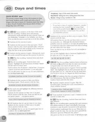 ,i: "ttt--':
'i '
. .,.
iri,,,4H'*;;Days and times
":..."
......,;.:i"'
QUICKRFVIEWrrr
Thisactivityreviewsthingsto buy,Askstudentsto ctose
theirbook. Studentsworkin pairsandwriteialistof
thingsin theshopin lesson4C.Studentschecktheirideas
in 1a)on SBp34.Studentsthendiscusswhichof these
thingstheyhavewith them.
a) ffi #ffi Focus students on the days of the week.
Play the recording.Studentslisten and practise.
Alternatively,model and drill the daysyourself. Point out
thatWednesdayl'wenzdet/is two syllables,not three.
Point out that the stresson eachday is on the first syllable.
b) Studentsdo the exercisein pairs.
C) Students do the exercisein the samepairs. Check
answerswith the class.Teachand drill today, tomorrow
andtheweehend.Note that weehendcan be stressedon
either the first or the second syllable.
'3lI: al Students do the exercisein pairs. Alternatively, teach
Yt the words yourself first and use this exercisefor practice.
b) ffi Play the recording. Students listen and check
their answers.
ffi eky the recordingagain.Studentslisten and
practise. Highlight the pronunciation of minute l'mtnrll
and the silent h inhour lauel
Teachstudentsthat 30 minutes= halfanhour,15 minutes
= quarterof an hour and 18 months = a year anda half.
You can alsopoint out that we say two andahalf hours
not t+ve4ears-a+&+4alf .
zaminute 3anhour +aday 5aweek 6amonth
C) Students do the exerciseon their own before
checking in pairs. Check answerswith the class.
b) minutes c) hourg d)week el year f) months
?) Pre-teachtime andhighlight the differencebetween
a clochanda watch.
Studentsdo the exerciseon their own or in pairs.
Check answerswith the class.Point out that we can
sayquarterpasL/Lo...or q quarLerpasL/to... .
n six o'clock F quarter past six D qualter to seYen
b) Tell students that we can say times in two ways.
Studentsdo the exerciseon their own or in pairs.
Check answerswith the class.
Also highlight that we can say (a) quarter past (srx) or
stxfiJteen, but not f+f+ema*tlstx).
six rhirtv C six fort'v.five D six fifteen B
Vocabutarydaysof theweektimewords
Rea[World te[[ingthetime;talkingaboutthetime
Reviewthingsto buy;numbers0-100
i:xriii* iilt&
If you havea classof completebeginners,consider
teaching the time yourself first by using a large
clock with movable hands. 3Z Alternatively,you
can draw clock faceson the board.You can then
use3 and 4 for practice.
@
St.ra"tttsd.o,th5exerciseon their own or in pairs. Check
answerswith l"heclass.
Tell students that we can also say thesetimes as srxten,
sixtwenty-t'ive,etc. Although this alternative form is
probably easierfor students to use than the pastlto form,
it is important that they understand both ways of telling
the time when they hear them.
Point out that we saysrxohfive for 6.05, notsix-f*e ot
You can alsohighlight that in American English 6.05 =
firte aJtersix, 6.10 = tenafter six, etc.
2a) 3h) +b) rs) 60 7e) sd)
@ mffi ehy the recording.Studentslisten and practise
- the times in 3a)and 4. Note that the times arerecorded
in logical order (six o'cloch,Jite pastsix, etc.).
Highlight the pronunciation of quarter I'kc'^telandhalJ
/hqrf/. Also highlight that we don't pronounce the f in
ffuepast lpotsl srx,etc.,and that we use the weak form
of to in fi,'teto ltel stx,etc. Repeatthe drill if necessar;u
{S' a) ffi rett students that they are going to listen to
l'' five conversations.Play the recording (SBpf22).
Students listen and write the times.
b) Studentscompareanswersin pairs.Play the
recordingagain,pausingafter eachconversationto
check students'answers.
1 twentyto three z half pasteight
3 six o'clock 4 quarter to twelve 5 two thirly
g ul Focusstudentson pictures I and 2. Studentsdo the
exercFeon tnelr own.
b) ffiffi Play the recording. Students listen and check
their answers.
ffi elay the recording again, pausing after each sefitence
and asking students to repeat individually Encourage
students to copy the polite intonation in the questions'
Check students understand that we use What time is it,
please?to ask the time. You can also teach and drill the
alternativequestionWhat thetime,please?.
Also point out that we use4f for times: lt! qthalf pasteight.
; ,i'
t
 