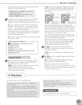 4D and 4 Review
Teachstudentsthat we usea.m.fot times 0'00-12.00
andp.m. for times L2.00-24.00.
1 WoMANExcuseme.What time is lr, please?
MANlt's tt$rentyto three.
2 WOMAN,Whattime is your Fnglish class?
MANlt's at half past eight,
r@i[:'""1i:'il'#""H'ff;:;T:ffi:*;:ii:l1r"
SBp95. Checkthey areall looking at the correctexercise.
0) Focusstudentson the film times.Use the speech
bubblesto teachWhat timeis . . on?and the response
It on at... . You can point out that we alsouse these
phrasesto talk about TV programmes.
Students take turns to ask the times of the films and fill
in the gapson the timetable.Studentsarenot allowed
to look at their partner'sbook.
b) Students compare times with their partner and check
that they are correct.
EXTRAPRACTICEANDHOMEWORK
II[][l ct"s Activity 4DTimedominoesp124
(lnstructionsp104)
CD-ROMLesson4D
WorkbookLesson4Dp22
WorkbookReadingandWritingPortfolio4 p58
ProgressTest4 p167
a) Tell students that there are two different ways to
pronounce fh. Focus studentson the phonemes/0/
and 16l, the pictures and the words.
ffi etuy the recording. Students listen to the sounds
and the words. Point out that th in threeis
nronounced with a /0/ sound and th in mother is
pronouncedwith a /6/ sound.
b) ffi PIay the recording again. Students listen and
practise.If studentsarehaving problemsproducing
the sounds,help them with the mouth position for
eachsound.
Point out that the mouth position is the samefor
both sounds,with the tonguejust behind the top and
bottom teeth. However, when we say the /0/ sound,
there is no voice from the throat and you can feel the
air from your mouth on your hand. When we say the
/6/ sound, thereis voice from the throat.
You can ask your students to place their fingers and
thumb on their throats. When they say the /d/ sound,
they will feel vibration in the throat.
Another useful tip is to ask them to place their index
finger on their lips, asif they were making a shhh
sound.When sayingboth th sounds,the tip of the
tongue should touch the side of the finger.
a) ffi Focusstudentson the boxes.Play the
recording.Studentslisten and notice how we sayth
in both setsof words.
b) ffiffiPlay the recording again. Students listen and
practise.
lEl a) ffffi play the recording. Students listen and read
: -'..:.' the sentences.
ffi ehy the recording again. Students listen and
practise. Repeatthe drill if necessary.
b) Studentspractisethe sentencesin pairs.
Finally, ask students to say the sentencesfor the class.
If necessary,correct their pronunciation and ask them
to say the sentencesagain.
4 Review
Seep29 for ideason how to use this section.
I 2study 3work 4have 5like e live Tstudy 81ive
t have 10work
3 go shopping,watchDVDs,play computergames,
eatout, watch T{ go to the cinema,go out with friends,
play tennis
4a) z Where do they live in the UK? 3 Do they havea
housein the USA? + Whar music do they like? s What do
they do in their free rime? e Do they go to concerts?
z What food do theylike? I Do they go to the cinema?
4b) Seeweb page on SBp33.
5a) 2sweets 3batteries 4postcard 5newspaper
6 magazine 7 birthday card 8 chewing gum 9 tis.sues
to box of chocolates
 