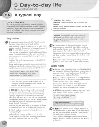 5 Fay*to-day life
Book p38-p45
A Wpical day
QUICKREVIEWrrr
Thisactivityreviewswaysof tellingthetime.Students
workon theirownandwritesixtimes.Studentscomptete
theactivityin pairs.Askstudentsto saythetimeswith
pastot to if possible.Earlyfinisherscantaketurnsto say
eachtime in two ways.
ffimE€yress,*tfrxtes
If your studentsare at school or university,teachthem
the phrasesstart/finish school,startlfinish unittersityand CafOltS f{l$tine
start/Jinishclassesasalternativesto stqrtUinishworh. .-.
zhaverrreakrasr3reavehome4srarrwork @tli.tJ:;T:'*,'ffi:ll,ll?*'il''fiii:rY""**ltst:i
s havelunch o finish work z get home unfuersity/,ju:nr'vsrsetil and po*intout the different
Bhavedinner 9 go ro bed ro Jleep stresspatterns in middhy and midnight.
a) Focus studentson pictures 1-10 of Carol'sroutine.
Teachthe phrasedaily routine/,derli rul'ti:n/.
Students do the exerciseon their own or in pairs. Early
finishers can check their answersin LanguageSummary5
ffi Sg p108. Check answerswith the class.
Point out that we usually sayha'vebreahfast/lunch/dinner
not eqtbreahJast/lunch/dinner.Also point out that gel
homemeansarnve home,and that we say go to bednot
Highlight that worh is a noun rn start worh andfinish
worh, not a verb.
"'*
i:.ri?fijitiltilS*"**'*"' '-----"*--:
i * teach the words/phrasesin 1a)yourself first by i
i t"llitrg the students about your daily routine. You
i:::T"::"1:):::*1l1ll__- - j
b) ffi ffi llay the recording. Students listen and
practise.Alternatively,model the sentencesyourself
and ask students to repeat chorally and individually.
Highlight the pronunciation of breahJast/'brekfest/,
lunch llt'n[/ andworh lws"kl. You can also compare the
vowel soundsinleave lh"vl andlive lltvl, which students
studied in the Help with Soundssectionin unit 2.
Repeatthe drill if necessary.
Note that only the main stressin each phrase is shown
in vocabularyboxesand in the LanguageSummaries
c) Check students remember morning, afternoon,
etening and night.
Students do the exerciseon their own or in pairs
Check answerswith the class.Note that somephrases
may match with more than one time of day.
Vocabularydailyroutines
GrammarPresentSimple(he,she,rt):positiveand
negative
Reviewtellingthetime;PresentSimpte(1,you,we,theyl:
freetimeactivities
morning have breakfast, leavehome, start work
afternoon have lunch, finish work, (get home)
evening get home, have dinner, (go to bed)
night go to bed,sleep
a) Focusstudentson the speechbubbles.Remind
studentsthat we useat with times. Check students
understandat thesametime.TelTstudentsto talk about
their routine in the week, not at the weekend.
Studentsdo the activity in pairs.Beforestudentsbegin,
tell them to make a note of things they both do at the
sametlme.
b) Students tell the classthings that they and their
partner do at the sametime, asin the speechbubble.
b) Focusstudentson pictures 1-10 on SBp38 and the
photo of Carol on SBp39. Check studentsunderstand
that the picturesare of Carol'sroutine.
Students read the text and fill in the gapswith the
correct times. Tell students to write the times in
numbers,not words, asshown in the example.
c) ffiffi Play the recording. Students listen and check
their answers.Check answerswith the class.
b)7.45c)8.15 d)9.00 ell2.45
f) 5.30 e)6.15 h)7.30
a) lgFocus studentson the examplesentencesin
the Student'sBook or write them on the board. Point
out that the verbs in blue are in the PresentSimple.
Ask studentsto completethe rule.
Check studentsunderstandthat in PresentSimple
positive sentenceswithhe, sheand if we add -s or -es
to the verb.
 