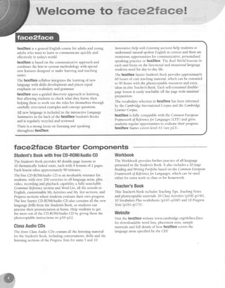 Mfe!*mrme tm ffmffiffiffiffmmwH
face2faceis a generalEnglish coursefor adults and young
adults who want to learn to communicate quickly and
effectivelyin todaysworld.
face2faceis basedon the communicative approachand
combinesthe bestin current methodologywith special
new featuresdesignedto make learning and teaching
easler.
The faceffacesyllabusintegratesthe learning of new
Ianguagewith skills developmentand placesequal
emphasison vocabularyand grammar.
faceZfaceusesa guided discoveryapproachto learning,
first allowing studentsto check what they know, then
helping them to work out the rules for themselvesthrough
carefullystructured examplesand conceptquestions.
All new languageis included in the interactiveLanguage
Summanesin the back of the face2faceStudent'sBooks
and is regularly recycledand reviewed.
There is a strong focus on listening and speaking
throughout face2face.
tac,e?face Starter Components
$tudent'sBooktruithfreeCD-ROM/AudioCD
The Student'sBook provides40 double-pagelessonsin
l0 thematically linked units, eachwith 4 lessonsof 2 pages.
Eachlessontakesapproximately90 minutes.
The free CD-ROM/Audio CD is an invaluableresourcefor
students,with over 200 exercisesin all languageareas,plus
video, recording and playback capability,a fu searchable
GrammarReJerencesection andWordList, all the soundsin
English, customisableMy ActivitiesandMy Testsections,and
Progresssectionswhere studentsevaluatetheir own progress.
The freeStarterCD-ROM/Audio CD alsocontainsall the new
languagedrills from the Student'sBook, so studentscan
practisetheir pronunciation at home. Help studens to get
the most out of the CD-ROM/Audio CD by giung them the
photocopiableinstructionson p10-p12.
ClassAudiaGDs
The three ClassAudio CDs contain all the listening material
for the Student'sBook, including conversations,drills and the
Iisteningsectionsof the ProgressTestsfor units 5 and 10.
Innovative Helpwith Listaing sectionshelp studentsto
understandnatural spokenEnglishin contextand thereare
numerous opportunities for communicative,personalised
speaking practice in faee?face.The RealWorld lessonsin
eachunit focuson the functional and situationallanguage
studentsneedfor day-to-daylife.
The face2hceSarter Student'sBook providesapproximately
60 hours of core teachingmaterial,which canbe extended
to 90 hours with the photocopiableresourcesand extra
ideasin.this Teacher'sBook. Eachself-containeddouble-
pagelessonis easilyteachableoff the pagewith minimal
preparation.
The vocabularyselectionin face2facehasbeeninformed
by the Cambidge lntemational Corpusand the Carnbndge
LearnerCorpus.
taceZfaceis fully compatiblewith the CommonEuropean
FrameworhoJReferencefor Languages(CEF) and gives
studentsregular opportunities to evaluatetheir progress.
faceZfaceSarter coverslevelAl (seep13).
Workhook
The Workbook providesfurther practice of all language
presentedin the Student'sBook. It alsoincludes a 2}-page
ReadingandWnting Portfolio basedon the CommonEuropean
Frameworhof Referarcefor Languages,which canbe used
either for extra work in classor for homework.
Teacher'sBook
This Teacher'sBook includes TeachingTips,TeachingNotes
and photocopiablematerials:29 ClassActivities(p100-p146),
l0 YocabularyPlusworkshees (p1'17-p160) and I0 Progress
Tesfs(p16l-p175).
Website
Visit the {ace2facewebsite www.cambrid ge.or{ elt/face2face
for downloadableword lists, placementtests,sample
materialsand full detailsof how face2facecoversthe
Ianguageareasspecifiedby the CEE
 