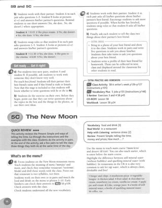 58 and 5G
b) Studentswork with their partner. Student A in each
pair asksquestions1-5. StudentB looks at pictures
a)-e) and answershis/her partner's questions. Remind
studentsto useshort answers(Yes,shedoes.,No, she
doesn't.)where appropriate.
Studrnt A i 8.45 2 Sheplays tennis. 3 No" shedoesnt.
4 Yes,shedoes. 5Yes,sheidoes.
C) Studentsswaprolesso that student B in eachpair
asksquestions1-5. StudentA looks at pictures a)-e)
and answershis/her partner's questions.
Stualglt B 1 t1.30 2 Yes,shedoes. 3 Shegoesto
the cinema.,4 8.00 5 No, shedoesnt.
a) Put studentsinto new pairs,student A and
student B. If possible,ask studentsto work with
someone they don't know very well.
Pre-teachbestfnend. Studentstell their partner their
bestfriend'sname and if this friend is male or female.
Note that this stageis included so that studentswill
know whether to write questionswithhe or shein 9b).
b) Students do the exerciseon their own. Before they
begin, point out that they canwrite questionsabout
the topics in the box and the things in the photos, or
use their own ideas.
The New Moon
What'sonthemenu?
iltt
.'E al Focus studentson the New Moon restaurantmenu.
1-.
..7 Teachstudentsthe meaning of muw /'menjul/ and
moon,andcheck they rememberrestaurqnt/'restront/.
Model and drill thesewords with the class.Point out
that restaurantis two syllables,not three.
Studentswork on their own or in pairs and match the
food and drink on the menu to photos l-10. Early
finishers can check their answersin ffi SBpf 08.
Check answerswith the class.
Check students understand all the new vocabulary.
a) Students work with their partner. Student A in
eachpair asks all his/her questions about his/her
partner'sbest friend. Encourage students to ask more
questions if possible. When helshe has finished,
students swap roles so that student B asksall his/her
questlons.
b) Flnally, ask each student to tell the classtwo
things about their partner'sbest friend.
Vocabularyfoodanddrink(3)
RealWorldin a restaurant
Hetpwith Listeningsentencestress(2)
ReviewPresentSimple;te[[ingthetime;
moneyandprices;Howmuch...?
Use the menu to teachmain coursel'metnkctsl
anddessertldt'zsttl. You can alsoteachstarter,which
is eatenbeforethe main course.
Highlight the difference between still mineral water
(without bubbles) andsparhlingmineralwqter (with
bubbles).In restaurantsin the UK it is alsovery
common to ask for tap wqter, which is always clean,
drinkable and free!
t burger and chips 2 mushroom ptzza 3 vegetable'
Iasagne + chicken salad 5 fruit salad 6 chocolateice
cream,strawber,ryice cream,vanilla ice cream 7 apple
pie and cream I Coke,omngejuice s a bottle of still
mineral water, a bottle of sparkling mineral water
10coffee.tea
ffi Ct"tr Activity 58A writer'sweekp126-p127
(lnstructionsp105)
ffil VocaUularyPtus5 Jobsp155(lnstructionsp148)
5 ReviewExercises3 and4 SBp45
CD-ROMLesson58
WorkbookLesson58 p24
ate
 